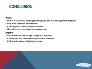 CONCLUSION
Positive
 RFID is a contactless reading technology and can read through other materials
 Hold more data than barcode does
 RFID tags data can be changed or added
 More effective, bring lots of convenience to us
Negative
 Cost is relatively remain high (compare to barcode)
 RFID signals may have problems with some materials
 RFID standards are still being developed
 