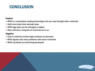 CONCLUSION
Positive
 RFID is a contactless reading technology and can read through other materials
 Hold more data than barcode does
 RFID tags data can be changed or added
 More effective, bring lots of convenience to us
Negative
 Cost is relatively remain high (compare to barcode)
 RFID signals may have problems with some materials
 RFID standards are still being developed
 