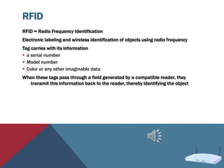 RFID
RFID = Radio Frequency Identification
Electronic labeling and wireless identification of objects using radio frequency
Tag carries with its information
 a serial number
 Model number
 Color or any other imaginable data
When these tags pass through a field generated by a compatible reader, they
transmit this information back to the reader, thereby identifying the object
 
