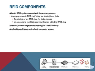 RFID COMPONENTS
A basic RFID system consists of these components:
 A programmable RFID tag/inlay for storing item data;
 Consisting of an RFID chip for data storage
 an antenna to facilitate communication with the RFID chip
A reader/antenna system to interrogate the RFID inlay
Application software and a host computer system
 