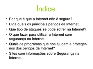 Índice   Por que é que a Internet não é segura? Diga quais os principais perigos da Internet. Que tipo de ataques se pode sofrer na Internet? O que fazer para utilizar a Internet com segurança na Internet. Quais os programas que nos ajudam a proteger-nos dos perigos da Internet?  Sites com informações sobre Segurança na Internet. 
