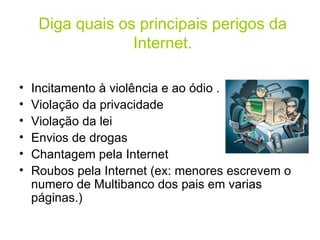 Diga quais os principais perigos da Internet. Incitamento à violência e ao ódio . Violação da privacidade  Violação da lei Envios de drogas Chantagem pela Internet  Roubos pela Internet (ex: menores escrevem o numero de Multibanco dos pais em varias páginas.)  