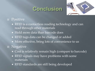 

Positive
RFID is a contactless reading technology and can
read through other materials
 Hold more data than barcode does
 RFID tags data can be changed or added
 More effective, bring lots of convenience to us




Negative




Cost is relatively remain high (compare to barcode)
RFID signals may have problems with some
materials
RFID standards are still being developed

 