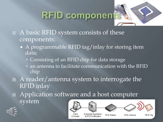

A basic RFID system consists of these
components:


A programmable RFID tag/inlay for storing item
data;
 Consisting of an RFID chip for data storage
 an antenna to facilitate communication with the RFID

chip





A reader/antenna system to interrogate the
RFID inlay
Application software and a host computer
system

 