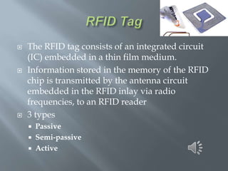 





The RFID tag consists of an integrated circuit
(IC) embedded in a thin film medium.
Information stored in the memory of the RFID
chip is transmitted by the antenna circuit
embedded in the RFID inlay via radio
frequencies, to an RFID reader
3 types
Passive
 Semi-passive
 Active


 