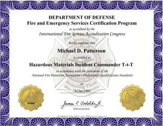 The authenticity of this certificate can be validated at www.dodffcert.com
DEPARTMENT OF DEFENSE
Fire and Emergency Services Certification Program
as accredited by the
International Fire Service Accreditation Congress
hereby confirms that
in accordance with the provisions of the
National Fire Protection Association’s Professional Qualifications Standards
Administrator
is certified as
on
Michael D. Patterson
21 Jan 2003
Hazardous Materials Incident Commander T-t-T
494806
 