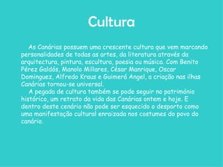 Cultura As Canárias possuem uma crescente cultura que vem marcando personalidades de todas as artes, da literatura através da arquitectura, pintura, escultura, poesia ou música. Com Benito Pérez Galdós, Manolo Millares, César Manrique, Oscar Dominguez, Alfredo Kraus e Guimerá Angel, a criação nas ilhas Canárias tornou-se universal.    A pegada de cultura também se pode seguir no património histórico, um retrato da vida das Canárias ontem e hoje. E dentro deste cenário não pode ser esquecido o desporto como uma manifestação cultural enraizada nos costumes do povo do canário. 