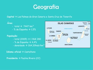 Capital     Las Palmas de Gran Canaria e Santa Cruz de Tenerife Área : -  total     7447 km²  - % de Espanha    1,5% População : - total (2005)    1 968 280  - % de Espanha    4,4%  - densidade    264,30hab/km²  Idioma oficial     Castelhano Presidente     Paulino Rivero (CC)  Geografia 