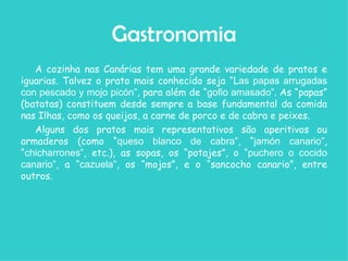 Gastronomia A cozinha nas Canárias tem uma grande variedade de pratos e iguarias. Talvez o prato mais conhecido seja “L as papas arrugadas con pescado y mojo picón” , para além de “ gofio amasado” . As “papas” (batatas) constituem desde sempre a base fundamental da comida nas Ilhas, como os queijos, a carne de porco e de cabra e peixes.  Alguns dos pratos mais representativos são aperitivos ou armaderos (como “ queso blanco de cabra” , “ jamón canario” , “ chicharrones” , etc.), as sopas, os “potajes”, o “ puchero o cocido canario” , a “ cazuela” , os “mojos”, e o “sancocho canario”, entre outros. 