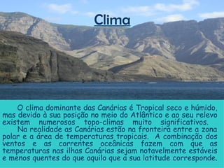 Clima O clima dominante das Canárias é Tropical seco e húmido, mas devido à sua posição no meio do Atlântico e ao seu relevo existem numerosos topo-climas muito significativos.    Na realidade as Canárias estão na fronteira entre a zona polar e a área de temperaturas tropicais.  A combinação dos ventos e as correntes oceânicas fazem com que as temperaturas nas ilhas Canárias sejam notavelmente estáveis e menos quentes do que aquilo que a sua latitude corresponde.  