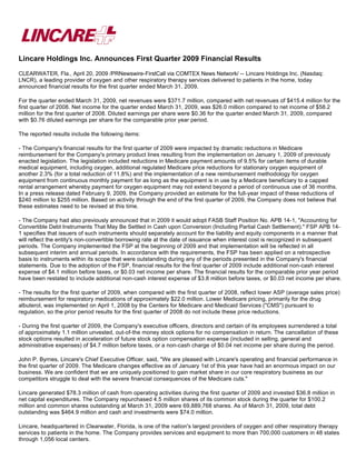 Lincare Holdings Inc. Announces First Quarter 2009 Financial Results
CLEARWATER, Fla., April 20, 2009 /PRNewswire-FirstCall via COMTEX News Network/ -- Lincare Holdings Inc. (Nasdaq:
LNCR), a leading provider of oxygen and other respiratory therapy services delivered to patients in the home, today
announced financial results for the first quarter ended March 31, 2009.

For the quarter ended March 31, 2009, net revenues were $371.7 million, compared with net revenues of $415.4 million for the
first quarter of 2008. Net income for the quarter ended March 31, 2009, was $26.0 million compared to net income of $58.2
million for the first quarter of 2008. Diluted earnings per share were $0.36 for the quarter ended March 31, 2009, compared
with $0.76 diluted earnings per share for the comparable prior year period.

The reported results include the following items:

- The Company's financial results for the first quarter of 2009 were impacted by dramatic reductions in Medicare
reimbursement for the Company's primary product lines resulting from the implementation on January 1, 2009 of previously
enacted legislation. The legislation included reductions in Medicare payment amounts of 9.5% for certain items of durable
medical equipment, including oxygen, additional regulated Medicare price reductions for stationary oxygen equipment of
another 2.3% (for a total reduction of 11.8%) and the implementation of a new reimbursement methodology for oxygen
equipment from continuous monthly payment for as long as the equipment is in use by a Medicare beneficiary to a capped
rental arrangement whereby payment for oxygen equipment may not extend beyond a period of continuous use of 36 months.
In a press release dated February 9, 2009, the Company provided an estimate for the full-year impact of these reductions of
$240 million to $255 million. Based on activity through the end of the first quarter of 2009, the Company does not believe that
these estimates need to be revised at this time.

- The Company had also previously announced that in 2009 it would adopt FASB Staff Position No. APB 14-1, quot;Accounting for
Convertible Debt Instruments That May Be Settled in Cash upon Conversion (Including Partial Cash Settlement).quot; FSP APB 14-
1 specifies that issuers of such instruments should separately account for the liability and equity components in a manner that
will reflect the entity's non-convertible borrowing rate at the date of issuance when interest cost is recognized in subsequent
periods. The Company implemented the FSP at the beginning of 2009 and that implementation will be reflected in all
subsequent interim and annual periods. In accordance with the requirements, the FSP has been applied on a retrospective
basis to instruments within its scope that were outstanding during any of the periods presented in the Company's financial
statements. Due to the adoption of the FSP, financial results for the first quarter of 2009 include additional non-cash interest
expense of $4.1 million before taxes, or $0.03 net income per share. The financial results for the comparable prior year period
have been restated to include additional non-cash interest expense of $3.8 million before taxes, or $0.03 net income per share.

- The results for the first quarter of 2009, when compared with the first quarter of 2008, reflect lower ASP (average sales price)
reimbursement for respiratory medications of approximately $22.0 million. Lower Medicare pricing, primarily for the drug
albuterol, was implemented on April 1, 2008 by the Centers for Medicare and Medicaid Services (quot;CMSquot;) pursuant to
regulation, so the prior period results for the first quarter of 2008 do not include these price reductions.

- During the first quarter of 2009, the Company's executive officers, directors and certain of its employees surrendered a total
of approximately 1.1 million unvested, out-of-the money stock options for no compensation in return. The cancellation of these
stock options resulted in acceleration of future stock option compensation expense (included in selling, general and
administrative expenses) of $4.7 million before taxes, or a non-cash charge of $0.04 net income per share during the period.

John P. Byrnes, Lincare's Chief Executive Officer, said, quot;We are pleased with Lincare's operating and financial performance in
the first quarter of 2009. The Medicare changes effective as of January 1st of this year have had an enormous impact on our
business. We are confident that we are uniquely positioned to gain market share in our core respiratory business as our
competitors struggle to deal with the severe financial consequences of the Medicare cuts.quot;

Lincare generated $78.3 million of cash from operating activities during the first quarter of 2009 and invested $36.8 million in
net capital expenditures. The Company repurchased 4.5 million shares of its common stock during the quarter for $100.2
million and common shares outstanding at March 31, 2009 were 69,889,768 shares. As of March 31, 2009, total debt
outstanding was $464.9 million and cash and investments were $74.0 million.

Lincare, headquartered in Clearwater, Florida, is one of the nation's largest providers of oxygen and other respiratory therapy
services to patients in the home. The Company provides services and equipment to more than 700,000 customers in 48 states
through 1,056 local centers.
 