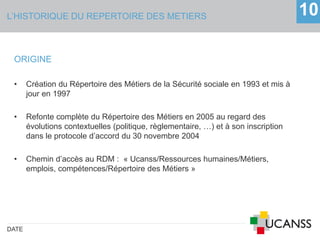 L’HISTORIQUE DU REPERTOIRE DES METIERS
DATE
10
ORIGINE
• Création du Répertoire des Métiers de la Sécurité sociale en 1993 et mis à
jour en 1997
• Refonte complète du Répertoire des Métiers en 2005 au regard des
évolutions contextuelles (politique, règlementaire, …) et à son inscription
dans le protocole d’accord du 30 novembre 2004
• Chemin d’accès au RDM : « Ucanss/Ressources humaines/Métiers,
emplois, compétences/Répertoire des Métiers »
 