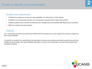 Finalité et objectifs d’une classification
DATE
2
Finalité d’une classification
‒ Analyser les emplois en termes de responsabilités, les hiérarchiser, et les classer
‒ Substituer à une approche intuitive une comparaison mesurée par la valeur des emplois,
‒ Outiller la gestion pour orienter les décisions de management et de Gestion des Ressources Humaines,
‒ Définir le système de rémunération
Objectifs
Les entreprises ont besoin de positionner relativement les postes les uns par rapport aux autres au regard de
leurs responsabilités.
L’évolution du système de classification doit permettre d’articuler de manière plus lisible le positionnement des
emplois dans les grilles, les responsabilités exercées, le niveau de rémunération minimal et les perspectives
d’évolution offertes.
 