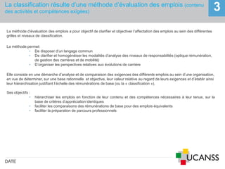 La classification résulte d’une méthode d’évaluation des emplois (contenu
des activités et compétences exigées)
DATE
3
La méthode d’évaluation des emplois a pour objectif de clarifier et objectiver l’affectation des emplois au sein des différentes
grilles et niveaux de classification.
La méthode permet:
• De disposer d’un langage commun
• De clarifier et homogénéiser les modalités d’analyse des niveaux de responsabilités (optique rémunération,
de gestion des carrières et de mobilité)
• D’organiser les perspectives relatives aux évolutions de carrière
Elle consiste en une démarche d’analyse et de comparaison des exigences des différents emplois au sein d’une organisation,
en vue de déterminer, sur une base rationnelle et objective, leur valeur relative au regard de leurs exigences et d’établir ainsi
leur hiérarchisation justifiant l’échelle des rémunérations de base (ou la « classification »).
Ses objectifs :
• hiérarchiser les emplois en fonction de leur contenu et des compétences nécessaires à leur tenue, sur la
base de critères d’appréciation identiques
• faciliter les comparaisons des rémunérations de base pour des emplois équivalents
• faciliter la préparation de parcours professionnels
 
