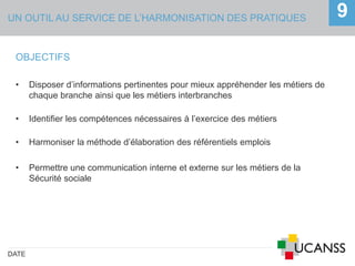UN OUTIL AU SERVICE DE L’HARMONISATION DES PRATIQUES
DATE
9
OBJECTIFS
• Disposer d’informations pertinentes pour mieux appréhender les métiers de
chaque branche ainsi que les métiers interbranches
• Identifier les compétences nécessaires à l’exercice des métiers
• Harmoniser la méthode d’élaboration des référentiels emplois
• Permettre une communication interne et externe sur les métiers de la
Sécurité sociale
 