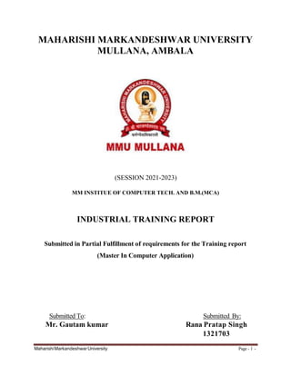 MAHARISHI MARKANDESHWAR UNIVERSITY
MULLANA, AMBALA
(SESSION 2021-2023)
MM INSTITUE OF COMPUTER TECH. AND B.M.(MCA)
INDUSTRIAL TRAINING REPORT
Submitted in Partial Fulfillment of requirements for the Training report
(Master In Computer Application)
Submitted To: Submitted By:
Mr. Gautam kumar Rana Pratap Singh
1321703
MaharishiMarkandeshwarUniversity Page - 1 -
 
