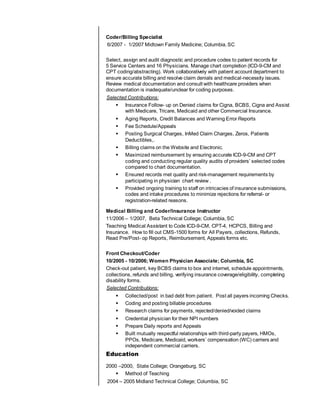 Coder/Billing Specialist
6/2007 - 1/2007 Midtown Family Medicine; Columbia, SC
Select, assign and audit diagnostic and procedure codes to patient records for
5 Service Centers and 16 Physicians. Manage chart completion (ICD-9-CM and
CPT coding/abstracting). Work collaboratively with patient account department to
ensure accurate billing and resolve claim denials and medical-necessity issues.
Review medical documentation and consult with healthcare providers when
documentation is inadequate/unclear for coding purposes.
Selected Contributions:
 Insurance Follow- up on Denied claims for Cigna, BCBS, Cigna and Assist
with Medicare, Tricare, Medicaid and other Commercial Insurance.
 Aging Reports, Credit Balances and Warning Error Reports
 Fee Schedule/Appeals
 Posting Surgical Charges, InMed Claim Charges, Zeros, Patients
Deductibles,.
 Billing claims on the Website and Electronic.
 Maximized reimbursement by ensuring accurate ICD-9-CM and CPT
coding and conducting regular quality audits of providers’ selected codes
compared to chart documentation.
 Ensured records met quality and risk-management requirements by
participating in physician chart review .
 Provided ongoing training to staff on intricacies of insurance submissions,
codes and intake procedures to minimize rejections for referral- or
registration-related reasons.
Medical Billing and Coder/Insurance Instructor
11/2006 – 1/2007, Beta Technical College; Columbia, SC
Teaching Medical Assistant to Code ICD-9-CM, CPT-4, HCPCS, Billing and
Insurance. How to fill out CMS-1500 forms for All Payers, collections, Refunds,
Read Pre/Post- op Reports, Reimbursement, Appeals forms etc.
Front Checkout/Coder
10/2005 - 10/2006; Women Physician Associate; Columbia, SC
Check-out patient, key BCBS claims to box and internet, schedule appointments,
collections, refunds and billing, verifying insurance coverage/eligibility, completing
disability forms.
Selected Contributions:
 Collected/post in bad debt from patient. Post all payers incoming Checks.
 Coding and posting billable procedures
 Research claims for payments, rejected/denied/voided claims
 Credential physician for their NPI numbers
 Prepare Daily reports and Appeals
 Built mutually respectful relationships with third-party payers, HMOs,
PPOs, Medicare, Medicaid, workers’ compensation (WC) carriers and
independent commercial carriers.
Education
2000 –2000, State College; Orangeburg, SC
 Method of Teaching
2004 – 2005 Midland Technical College; Columbia, SC
 