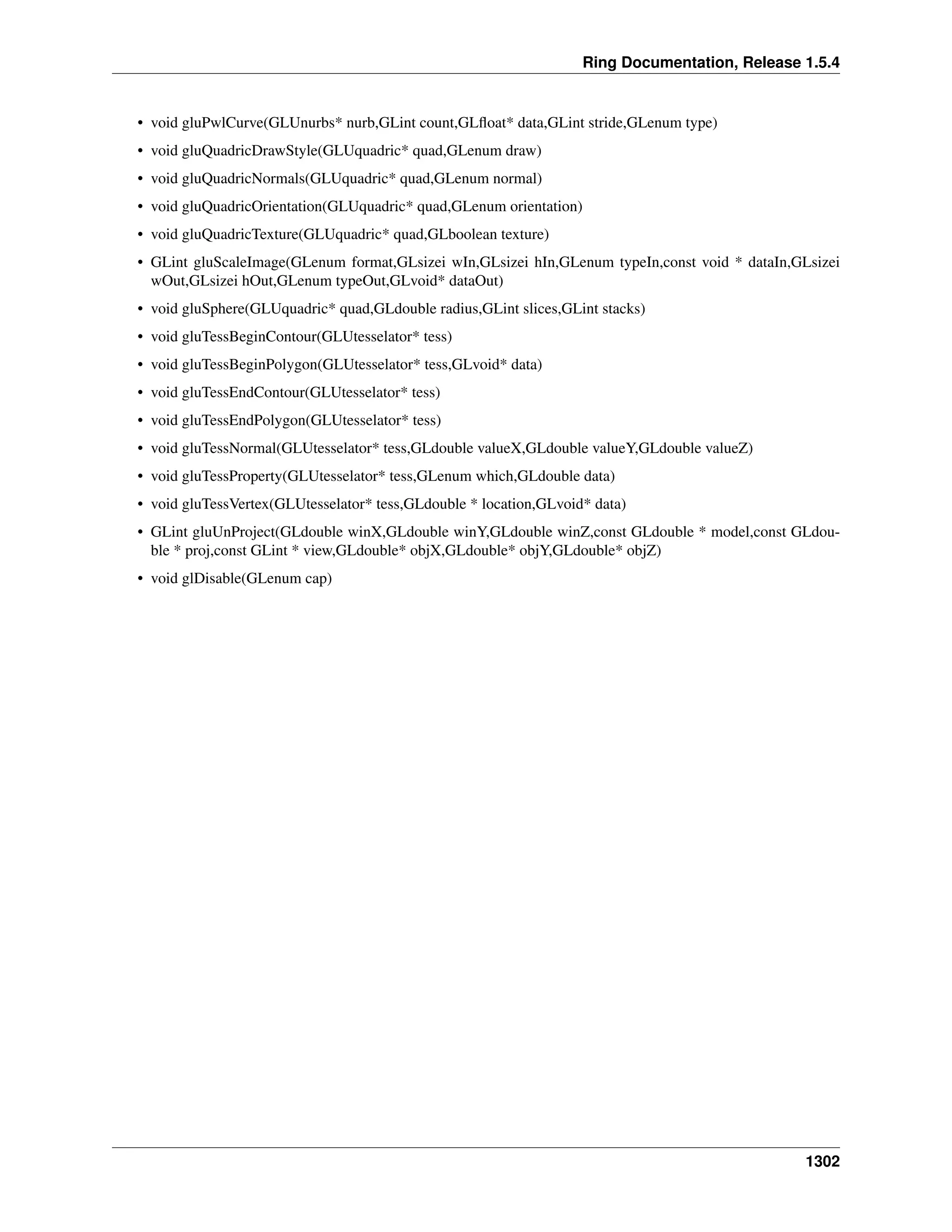 Ring Documentation, Release 1.5.4
• void gluPwlCurve(GLUnurbs* nurb,GLint count,GLﬂoat* data,GLint stride,GLenum type)
• void gluQuadricDrawStyle(GLUquadric* quad,GLenum draw)
• void gluQuadricNormals(GLUquadric* quad,GLenum normal)
• void gluQuadricOrientation(GLUquadric* quad,GLenum orientation)
• void gluQuadricTexture(GLUquadric* quad,GLboolean texture)
• GLint gluScaleImage(GLenum format,GLsizei wIn,GLsizei hIn,GLenum typeIn,const void * dataIn,GLsizei
wOut,GLsizei hOut,GLenum typeOut,GLvoid* dataOut)
• void gluSphere(GLUquadric* quad,GLdouble radius,GLint slices,GLint stacks)
• void gluTessBeginContour(GLUtesselator* tess)
• void gluTessBeginPolygon(GLUtesselator* tess,GLvoid* data)
• void gluTessEndContour(GLUtesselator* tess)
• void gluTessEndPolygon(GLUtesselator* tess)
• void gluTessNormal(GLUtesselator* tess,GLdouble valueX,GLdouble valueY,GLdouble valueZ)
• void gluTessProperty(GLUtesselator* tess,GLenum which,GLdouble data)
• void gluTessVertex(GLUtesselator* tess,GLdouble * location,GLvoid* data)
• GLint gluUnProject(GLdouble winX,GLdouble winY,GLdouble winZ,const GLdouble * model,const GLdou-
ble * proj,const GLint * view,GLdouble* objX,GLdouble* objY,GLdouble* objZ)
• void glDisable(GLenum cap)
1302
 