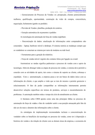 Universidade Federal de Santa Catarina
Florianópolis – SC - Brasil
www.producaoonline.inf.br
ISSN 1676 - 1901 / Vol. 5/ Num. 1/ Março de 2005
- Gerenciamento do Processo de Vendas: ex: prospecção, clientes potencialmente
melhores, qualificação, oportunidade, construção da visão de compra, concorrência,
negociação, fechamento (ganho ou perdido).
- Previsão de Vendas: planilhas, produção de cenários.
- Geração automática de orçamentos e pedidos
As tecnologias de automação da força de vendas englobam:
- Sincronização de dados: atualização de informações entre computadores não
conectados – laptop, hardware móvel e desktops. O sistema rastreia as mudanças sempre que
os vendedores se conectam ao sistema por meio de modems ou rede local.
- Ferramentas para a geração de relatórios.
- Força de vendas móvel: registro dos contatos feitos por ligação ou e-mail.
Automatizar as vendas significa padronizar o processo de vendas com o apoio da
tecnologia. Além de abranger todas as etapas do processo de vendas, o sistema deve permitir a
conexão com as atividades de apoio, tais como o sistema de suporte ao cliente, cobrança e
expedição. Com a automatização, a empresa passa a ter um banco de dados único com as
informações do cliente, o que amplia a visão que se tem do mesmo e permite gerenciar o
relacionamento. O fato de poder compartilhar as informações internamente permite
desenvolver soluções específicas em termos de produtos, serviços e encaminhamento de
problemas. A automação também reduz o tempo de ciclo do atendimento ao cliente.
A literatura sobre CRM aponta como uma das principais falhas no processo de
automação da força de vendas o fato do vendedor sentir a sua posição ameaçada pelo fato de
não ser ele mais o detentor das informações sobre o cliente.
As estratégias de implementação recomendadas incluem a conscientização do
vendedor sobre os benefícios da tecnologia no processo de vendas, como ter à disposição o
histórico de vendas e da relação do cliente com as demais áreas da empresa, a economia de
 