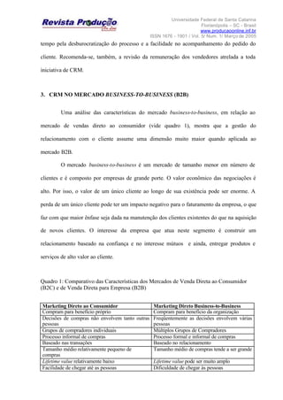 Universidade Federal de Santa Catarina
Florianópolis – SC - Brasil
www.producaoonline.inf.br
ISSN 1676 - 1901 / Vol. 5/ Num. 1/ Março de 2005
tempo pela desburocratização do processo e a facilidade no acompanhamento do pedido do
cliente. Recomenda-se, também, a revisão da remuneração dos vendedores atrelada a toda
iniciativa de CRM.
3. CRM NO MERCADO BUSINESS-TO-BUSINESS (B2B)
Uma análise das características do mercado business-to-business, em relação ao
mercado de vendas direto ao consumidor (vide quadro 1), mostra que a gestão do
relacionamento com o cliente assume uma dimensão muito maior quando aplicada ao
mercado B2B.
O mercado business-to-business é um mercado de tamanho menor em número de
clientes e é composto por empresas de grande porte. O valor econômico das negociações é
alto. Por isso, o valor de um único cliente ao longo de sua existência pode ser enorme. A
perda de um único cliente pode ter um impacto negativo para o faturamento da empresa, o que
faz com que maior ênfase seja dada na manutenção dos clientes existentes do que na aquisição
de novos clientes. O interesse da empresa que atua neste segmento é construir um
relacionamento baseado na confiança e no interesse mútuos e ainda, entregar produtos e
serviços de alto valor ao cliente.
Quadro 1: Comparativo das Características dos Mercados de Venda Direta ao Consumidor
(B2C) e de Venda Direta para Empresa (B2B)
Marketing Direto ao Consumidor Marketing Direto Business-to-Business
Compram para benefício próprio Compram para benefício da organização
Decisões de compras não envolvem tanto outras
pessoas
Freqüentemente as decisões envolvem várias
pessoas
Grupos de compradores individuais Múltiplos Grupos de Compradores
Processo informal de compras Processo formal e informal de compras
Baseado nas transações Baseado no relacionamento
Tamanho médio relativamente pequeno de
compras
Tamanho médio de compras tende a ser grande
Lifetime value relativamente baixo Lifetime value pode ser muito amplo
Facilidade de chegar até as pessoas Dificuldade de chegar às pessoas
 