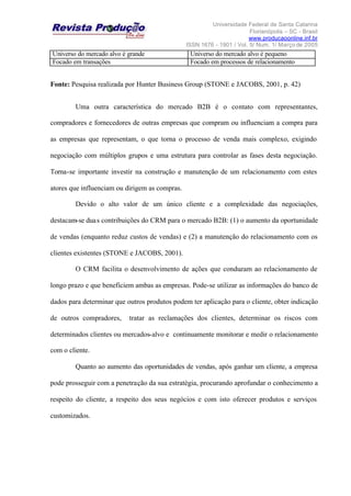 Universidade Federal de Santa Catarina
Florianópolis – SC - Brasil
www.producaoonline.inf.br
ISSN 1676 - 1901 / Vol. 5/ Num. 1/ Março de 2005
Universo do mercado alvo é grande Universo do mercado alvo é pequeno
Focado em transações Focado em processos de relacionamento
Fonte: Pesquisa realizada por Hunter Business Group (STONE e JACOBS, 2001, p. 42)
Uma outra característica do mercado B2B é o contato com representantes,
compradores e fornecedores de outras empresas que compram ou influenciam a compra para
as empresas que representam, o que torna o processo de venda mais complexo, exigindo
negociação com múltiplos grupos e uma estrutura para controlar as fases desta negociação.
Torna-se importante investir na construção e manutenção de um relacionamento com estes
atores que influenciam ou dirigem as compras.
Devido o alto valor de um único cliente e a complexidade das negociações,
destacam-se duas contribuições do CRM para o mercado B2B: (1) o aumento da oportunidade
de vendas (enquanto reduz custos de vendas) e (2) a manutenção do relacionamento com os
clientes existentes (STONE e JACOBS, 2001).
O CRM facilita o desenvolvimento de ações que conduzam ao relacionamento de
longo prazo e que beneficiem ambas as empresas. Pode-se utilizar as informações do banco de
dados para determinar que outros produtos podem ter aplicação para o cliente, obter indicação
de outros compradores, tratar as reclamações dos clientes, determinar os riscos com
determinados clientes ou mercados-alvo e continuamente monitorar e medir o relacionamento
com o cliente.
Quanto ao aumento das oportunidades de vendas, após ganhar um cliente, a empresa
pode prosseguir com a penetração da sua estratégia, procurando aprofundar o conhecimento a
respeito do cliente, a respeito dos seus negócios e com isto oferecer produtos e serviços
customizados.
 
