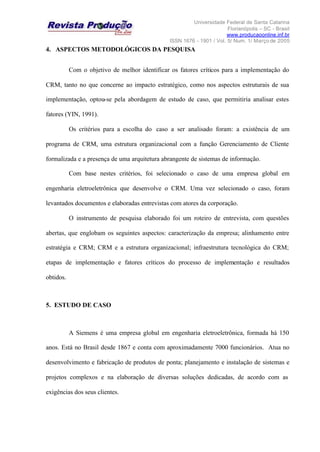Universidade Federal de Santa Catarina
Florianópolis – SC - Brasil
www.producaoonline.inf.br
ISSN 1676 - 1901 / Vol. 5/ Num. 1/ Março de 2005
4. ASPECTOS METODOLÓGICOS DA PESQUISA
Com o objetivo de melhor identificar os fatores críticos para a implementação do
CRM, tanto no que concerne ao impacto estratégico, como nos aspectos estruturais de sua
implementação, optou-se pela abordagem de estudo de caso, que permitiria analisar estes
fatores (YIN, 1991).
Os critérios para a escolha do caso a ser analisado foram: a existência de um
programa de CRM, uma estrutura organizacional com a função Gerenciamento de Cliente
formalizada e a presença de uma arquitetura abrangente de sistemas de informação.
Com base nestes critérios, foi selecionado o caso de uma empresa global em
engenharia eletroeletrônica que desenvolve o CRM. Uma vez selecionado o caso, foram
levantados documentos e elaboradas entrevistas com atores da corporação.
O instrumento de pesquisa elaborado foi um roteiro de entrevista, com questões
abertas, que englobam os seguintes aspectos: caracterização da empresa; alinhamento entre
estratégia e CRM; CRM e a estrutura organizacional; infraestrutura tecnológica do CRM;
etapas de implementação e fatores críticos do processo de implementação e resultados
obtidos.
5. ESTUDO DE CASO
A Siemens é uma empresa global em engenharia eletroeletrônica, formada há 150
anos. Está no Brasil desde 1867 e conta com aproximadamente 7000 funcionários. Atua no
desenvolvimento e fabricação de produtos de ponta; planejamento e instalação de sistemas e
projetos complexos e na elaboração de diversas soluções dedicadas, de acordo com as
exigências dos seus clientes.
 