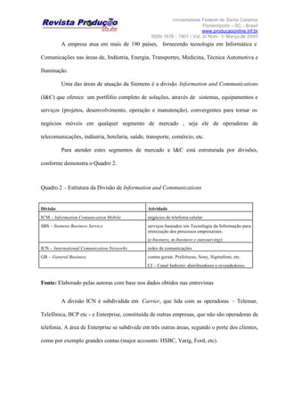 Universidade Federal de Santa Catarina
Florianópolis – SC - Brasil
www.producaoonline.inf.br
ISSN 1676 - 1901 / Vol. 5/ Num. 1/ Março de 2005
A empresa atua em mais de 190 países, fornecendo tecnologia em Informática e
Comunicações nas áreas de, Indústria, Energia, Transportes, Medicina, Técnica Automotiva e
Iluminação.
Uma das áreas de atuação da Siemens é a divisão Information and Communications
(I&C) que oferece um portfólio completo de soluções, através de sistemas, equipamentos e
serviços (projetos, desenvolvimento, operação e manutenção), convergentes para tornar os
negócios móveis em qualquer segmento de mercado , seja ele de operadoras de
telecomunicações, indústria, hotelaria, saúde, transporte, comércio, etc.
Para atender estes segmentos de mercado a I&C está estruturada por divisões,
conforme demonstra o Quadro 2.
Quadro 2 – Estrutura da Divisão de Information and Communications
Divisão Atividade
ICM – Information Comunication Móbile negócios de telefonia celular
SBS – Siemens Business Service serviços baseados em Tecnologia da Informação para
otimização dos processos empresariais.
(e-business, m-business e outsourcing)
ICN – International Comunication Networks redes de comunicações
GB – General Business contas gerais: Prefeituras, Sony, Sigmafone, etc.
CI – Canal Indireto: distribuidores e revendedores.
Fonte: Elaborado pelas autoras com base nos dados obtidos nas entrevistas
A divisão ICN é subdividida em Carrier, que lida com as operadoras – Telemar,
Telefônica, BCP etc - e Enterprise, constituída de outras empresas, que não são operadoras de
telefonia. A área de Enterprise se subdivide em três outras áreas, segundo o porte dos clientes,
como por exemplo grandes contas (major accounts: HSBC, Varig, Ford, etc).
 