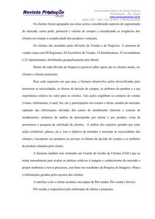 Universidade Federal de Santa Catarina
Florianópolis – SC - Brasil
www.producaoonline.inf.br
ISSN 1676 - 1901 / Vol. 5/ Num. 1/ Março de 2005
Os clientes foram agrupados nas áreas acima, considerando aspectos de segmentação
do mercado, como porte, potencial e volume de compra e considerando as exigências dos
clientes em relação à complexidade dos produtos e soluções.
Os clientes são atendidos pelas Divisões de Vendas e de Negócios. A estrutura de
vendas conta com 09 Regionais, 02 Escritórios de Vendas, 14 distribuidores, 35 revendedores
e 22 representantes, distribuídos geograficamente pelo Brasil.
Dentro de cada Divisão de Negócio é possível saber quem são os clientes atuais, ex-
clientes e clientes potenciais.
Para cada segmento em que atua, a Siemens desenvolve ações diversificadas para
monitorar as necessidades, os fatores de decisão de compra, os atributos do produto e a sua
importância relativa ou valor para os clientes. Tais ações englobam os contatos de vendas
(visitas, telefonemas, e-mail, fax, etc.), participações em eventos e feiras, estudos de mercado,
captação das informações advindas dos canais de atendimento (internet e centrais de
atendimento), relatórios de análise de desempenho por cliente e por produto, visita de
promotores e pesquisa de satisfação de clientes. A análise dos registros gerados por estas
ações (relatórios, planos, etc.), tem o objetivo de entender e antecipar as necessidades dos
clientes e incorporar aos produtos ou serviços os fatores de decisão de compra e os atributos
do produto relatados pelo cliente.
A Siemens também tem instituído um Comitê de Gestão de Clientes (CGC) que se
reúne mensalmente para avaliar as práticas relativas à imagem e conhecimento do mercado e
propor melhorias e novos processos, com base nos resultados da Pesquisa de Imagem e Marca
e informações geradas pelos acessos dos clientes.
A interface com o cliente acontece nas etapas de Pré-vendas, Pós-venda e Service.
Pré-vendas é responsável pela elaboração de ofertas e propostas.
 