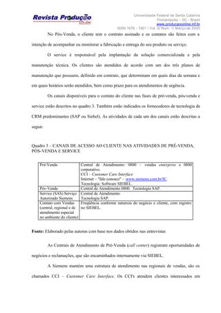 Universidade Federal de Santa Catarina
Florianópolis – SC - Brasil
www.producaoonline.inf.br
ISSN 1676 - 1901 / Vol. 5/ Num. 1/ Março de 2005
No Pós-Venda, o cliente tem o contrato assinado e os contatos são feitos com a
intenção de acompanhar ou monitorar a fabricação e entrega do seu produto ou serviço.
O service é responsável pela implantação da solução comercializada e pela
manutenção técnica. Os clientes são atendidos de acordo com um dos três planos de
manutenção que possuem, definido em contrato, que determinam em quais dias da semana e
em quais horários serão atendidos, bem como prazo para os atendimentos de urgência.
Os canais disponíveis para o contato do cliente nas fases de pré-venda, pós-venda e
service estão descritos no quadro 3. Também estão indicados os fornecedores de tecnologia de
CRM predominantes (SAP ou Siebel). As atividades de cada um dos canais estão descritas a
seguir.
Quadro 3 – CANAIS DE ACESSO AO CLIENTE NAS ATIVIDADES DE PRÉ-VENDA,
PÓS-VENDA E SERVICE
Pré-Venda Central de Atendimento: 0800 – vendas enterprise e 0800
corporativo.
CCI – Customer Care Interface
Internet – "fale conosco" – www.siemens.com.br/IC.
Tecnologia: Software SIEBEL.
Pós-Venda Central de Atendimento 0800. Tecnologia SAP.
Service (SAS) Serviço
Autorizado Siemens
Central de Atendimento
Tecnologia SAP.
Contato com Vendas
(central, regional e de
atendimento especial
no ambiente do cliente)
Freqüência conforme natureza do negócio e cliente, com registro
no SIEBEL.
Fonte: Elaborado pelas autoras com base nos dados obtidos nas entrevistas
As Centrais de Atendimento de Pré-Venda (call center) registram oportunidades de
negócios e reclamações, que são encaminhados internamente via SIEBEL.
A Siemens mantém uma estrutura de atendimento nas regionais de vendas, são os
chamados CCI – Customer Care Interface. Os CCI's atendem clientes interessados em
 