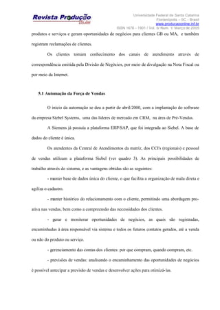 Universidade Federal de Santa Catarina
Florianópolis – SC - Brasil
www.producaoonline.inf.br
ISSN 1676 - 1901 / Vol. 5/ Num. 1/ Março de 2005
produtos e serviços e geram oportunidades de negócios para clientes GB ou MA, e também
registram reclamações de clientes.
Os clientes tomam conhecimento dos canais de atendimento através de
correspondência emitida pela Divisão de Negócios, por meio de divulgação na Nota Fiscal ou
por meio da Internet.
5.1 Automação da Força de Vendas
O início da automação se deu a partir de abril/2000, com a implantação do software
da empresa Siebel Systems, uma das líderes de mercado em CRM, na área de Pré-Vendas.
A Siemens já possuía a plataforma ERP/SAP, que foi integrada ao Siebel. A base de
dados do cliente é única.
Os atendentes da Central de Atendimentos da matriz, dos CCI's (regionais) e pessoal
de vendas utilizam a plataforma Siebel (ver quadro 3). As principais possibilidades de
trabalho através do sistema, e as vantagens obtidas são as seguintes:
- manter base de dados única do cliente, o que facilita a organização de mala direta e
agiliza o cadastro.
- manter histórico do relacionamento com o cliente, permitindo uma abordagem pro-
ativa nas vendas, bem como a compreensão das necessidades dos clientes.
- gerar e monitorar oportunidades de negócios, as quais são registradas,
encaminhadas à área responsável via sistema e todos os futuros contatos gerados, até a venda
ou não do produto ou serviço.
- gerenciamento das contas dos clientes: por que compram, quando compram, etc.
- previsões de vendas: analisando o encaminhamento das oportunidades de negócios
é possível antecipar a previsão de vendas e desenvolver ações para otimizá-las.
 