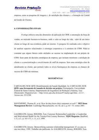 Universidade Federal de Santa Catarina
Florianópolis – SC - Brasil
www.producaoonline.inf.br
ISSN 1676 - 1901 / Vol. 5/ Num. 1/ Março de 2005
empresa, como as pesquisas de imagem e de satisfação dos clientes e a formação do Comitê
de Gestão de Clientes.
6. CONSIDERAÇÕES FINAIS
O artigo enfocou uma das dimensões da aplicação do CRM, a automação da força de
vendas, no mercado business-to-business, onde o valor ao longo da vida, valor de um único
cliente ao longo de sua existência, pode ser enorme. A pesquisa foi realizada com o objetivo
de analisar aspectos relacionados à estratégia corporativa e à estrutura do CRM. Pôde-se
constatar que alguns fatores estão atrelados ao sucesso na implantação de um projeto de
CRM: fazer parte de decisões estratégicas da empresa, que incluam monitorar a satisfação do
cliente e a conscientização e envolvimento do staff da empresa. Sem uma estratégia clara de
atendimento ao cliente, que permeie todos os níveis hierárquicos da empresa, as chances de
sucesso do CRM são mínimas.
REFERÊNCIAS
CARVALHO, M.M. QFD: Desdobramento da Função Qualidade. In: CARVALHO, M.M.
QFD: uma ferramenta de tomada de decisão em projeto. Florianópolis. Universidade
Federal de Santa Catarina, Departamento de Engenharia de Produção e Sistema, Tese
(Doutorado). Disponível em: < http://www.eps.ufsc.br/teses97/marly/cap2.htm - 2.3.1>.
Acesso em: 22/12/04.
DAVENPORT, Thomas H., et al. How do they know their customers so well ? MIT Sloan
Management Review. Cambridge Massachusetts, vol. 42, ed. 2, p. 63 –73, winter 2001.
GALBREATH, Jeremy; ROGERS, Tom. Customer Relationship Leadership: a Leadership
and Motivational Model for the Twenty-First Century Business. TQM Magazine. Bradford,
v.11, n.3, p. 161-171, v. 11, n.3, 1999.
GALBREATH, Jeremy. Desmystifying customer relationship management: it’s as easy as
one-two-three. 1999. Trabalho não publicado. In: GALBREATH, Jeremy; ROGERS, Tom.
 