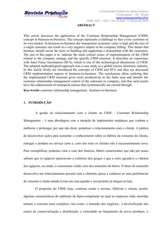 Universidade Federal de Santa Catarina
Florianópolis – SC - Brasil
www.producaoonline.inf.br
ISSN 1676 - 1901 / Vol. 5/ Num. 1/ Março de 2005
ABSTRACT
This article discusses the application of the Customer Relationship Management (CRM)
concept in business-to-business. The concept represents a challenge to face every customer as
its own market. In business-to-business the transactions economic value is high and the loss of
a single customer can result in a very negative impact in the company billing. This means that
business should invest far more in building and supporting a relationship with the customers.
The aim of this paper is to indicate the main critical issues of implementation of the CRM
related to the company strategy and the specific CRM structure. It describes an experience
with Sales Force Automation (SFA), which is one of the technological dimensions of CRM.
The adopted methodological approach was a case study in a global electro electronic industry.
In this article firstly are introduced the concepts of CRM and SFA and then are discussed
CRM implementation aspects in business-to-business. The conclusions allow realizing that
the implemented CRM structure gives more productivity to the Sales area and transfer the
customer relationship management control of the salesman to company, and that such results
have the endorsement of strategical actions that systematically are carried through.
Key-words: customer relationship management, business-to-business.
1. INTRODUÇÃO
A gestão do relacionamento com o cliente ou CRM – Customer Relationship
Management – é uma abordagem com a intenção de implementar mudanças que venham a
melhorar e prolongar, por que não dizer, perpetuar o relacionamento com o cliente. A prática
de desenvolver ações para aumentar o conhecimento sobre os hábitos de consumo do cliente,
entregar o produto ou serviço certo e, com isto reter os clientes não é necessariamente nova.
Para exemplificar, podemos citar o caso dos fenícios, hábeis comerciantes que não por acaso
sabiam que os egípcios apreciavam a cerâmica dos gregos e que a estes agradava a vidraria
dos egípcios, ou ainda, o comumente citado caso dos armazéns de bairro. O dono do armazém
desenvolve um relacionamento pessoal com a clientela, passa a conhecer as suas preferências
de consumo e ainda manda avisar em casa quando o seu produto já chegou na loja.
O propósito do CRM, hoje, continua sendo o mesmo, fidelizar o cliente, porém
algumas características do ambiente de hiper-competição no qual as empresas estão inseridas
tornam o conceito mais complexo, tais como, o tamanho dos negócios, a diversificação dos
canais de comercialização e distribuição, a velocidade no lançamento de novos produtos, o
 