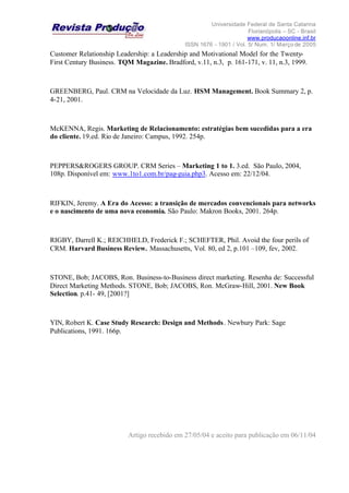 Universidade Federal de Santa Catarina
Florianópolis – SC - Brasil
www.producaoonline.inf.br
ISSN 1676 - 1901 / Vol. 5/ Num. 1/ Março de 2005
Customer Relationship Leadership: a Leadership and Motivational Model for the Twenty-
First Century Business. TQM Magazine. Bradford, v.11, n.3, p. 161-171, v. 11, n.3, 1999.
GREENBERG, Paul. CRM na Velocidade da Luz. HSM Management. Book Summary 2, p.
4-21, 2001.
McKENNA, Regis. Marketing de Relacionamento: estratégias bem sucedidas para a era
do cliente. 19.ed. Rio de Janeiro: Campus, 1992. 254p.
PEPPERS&ROGERS GROUP. CRM Series – Marketing 1 to 1. 3.ed. São Paulo, 2004,
108p. Disponível em: www.1to1.com.br/pag-guia.php3. Acesso em: 22/12/04.
RIFKIN, Jeremy. A Era do Acesso: a transição de mercados convencionais para networks
e o nascimento de uma nova economia. São Paulo: Makron Books, 2001. 264p.
RIGBY, Darrell K.; REICHHELD, Frederick F.; SCHEFTER, Phil. Avoid the four perils of
CRM. Harvard Business Review. Massachusetts, Vol. 80, ed 2, p.101 –109, fev, 2002.
STONE, Bob; JACOBS, Ron. Business-to-Business direct marketing. Resenha de: Successful
Direct Marketing Methods. STONE, Bob; JACOBS, Ron. McGraw-Hill, 2001. New Book
Selection. p.41- 49, [2001?]
YIN, Robert K. Case Study Research: Design and Methods. Newbury Park: Sage
Publications, 1991. 166p.
Artigo recebido em 27/05/04 e aceito para publicação em 06/11/04
 