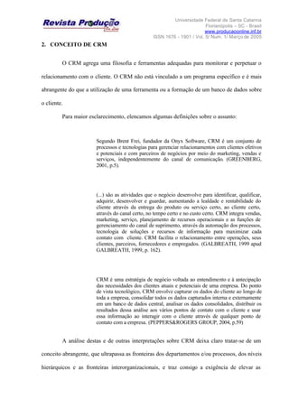 Universidade Federal de Santa Catarina
Florianópolis – SC - Brasil
www.producaoonline.inf.br
ISSN 1676 - 1901 / Vol. 5/ Num. 1/ Março de 2005
2. CONCEITO DE CRM
O CRM agrega uma filosofia e ferramentas adequadas para monitorar e perpetuar o
relacionamento com o cliente. O CRM não está vinculado a um programa específico e é mais
abrangente do que a utilização de uma ferramenta ou a formação de um banco de dados sobre
o cliente.
Para maior esclarecimento, elencamos algumas definições sobre o assunto:
Segundo Brent Frei, fundador da Onyx Software, CRM é um conjunto de
processos e tecnologias para gerenciar relacionamentos com clientes efetivos
e potenciais e com parceiros de negócios por meio do marketing, vendas e
serviços, independentemente do canal de comunicação. (GREENBERG,
2001, p.5).
(...) são as atividades que o negócio desenvolve para identificar, qualificar,
adquirir, desenvolver e guardar, aumentando a lealdade e rentabilidade do
cliente através da entrega do produto ou serviço certo, ao cliente certo,
através do canal certo, no tempo certo e no custo certo. CRM integra vendas,
marketing, serviço, planejamento de recursos operacionais e as funções de
gerenciamento do canal de suprimento, através da automação dos processos,
tecnologia de soluções e recursos de informação para maximizar cada
contato com cliente. CRM facilita o relacionamento entre operações, seus
clientes, parceiros, fornecedores e empregados. (GALBREATH, 1999 apud
GALBREATH, 1999, p. 162).
CRM é uma estratégia de negócio voltada ao entendimento e à antecipação
das necessidades dos clientes atuais e potenciais de uma empresa. Do ponto
de vista tecnológico, CRM envolve capturar os dados do cliente ao longo de
toda a empresa, consolidar todos os dados capturados interna e externamente
em um banco de dados central, analisar os dados consolidados, distribuir os
resultados dessa análise aos vários pontos de contato com o cliente e usar
essa informação ao interagir com o cliente através de qualquer ponto de
contato com a empresa. (PEPPERS&ROGERS GROUP, 2004, p.59)
A análise destas e de outras interpretações sobre CRM deixa claro tratar-se de um
conceito abrangente, que ultrapassa as fronteiras dos departamentos e/ou processos, dos níveis
hierárquicos e as fronteiras interorganizacionais, e traz consigo a exigência de elevar as
 