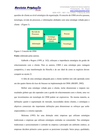 Universidade Federal de Santa Catarina
Florianópolis – SC - Brasil
www.producaoonline.inf.br
ISSN 1676 - 1901 / Vol. 5/ Num. 1/ Março de 2005
questões do cliente ao nível estratégico da organização. O conceito de CRM envolve pessoas,
tecnologia, revisão de processos, e informações alinhados com uma estratégia voltada para o
cliente – (Figura 1).
Figura 1: Conceito de CRM
Fonte: elaborado pelas autoras.
Galbreth e Rogers (1999, p. 162), reforçam a importância estratégica da gestão do
relacionamento com o cliente. Para os autores, CRM é uma estratégia para vantagem
competitiva, é uma transformação da filosofia e de um ideal de como os negócios devem
competir no século 21.
A falta de uma estratégia adequada para o cliente também tem sido apontada como
um dos quatro fatores de risco de fracasso na implementação do CRM. (RIGBY, 2002).
Definir uma estratégia voltada para o cliente, inclui dimensionar o impacto nos
resultados globais que são esperados com a gestão do relacionamento com o cliente, uma vez
que investimentos em tecnologia de CRM podem ser expressivos. Da mesma maneira, as
definições quanto à segmentação do mercado, necessidades destes clientes, e estratégias e
objetivos comerciais são importantes definições para dimensionar os esforços que serão
empreendidos e o retorno esperado.
Mckenna (1992) faz uma distinção entre empresas que utilizam estratégias
tradicionais e empresas que utilizam estratégias centradas no consumidor. Nas estratégias
tradicionais o posicionamento é centrado na empresa e pressupõe um ambiente estático, as
empresas decidem primeiro como querem se posicionar (exemplo: baixo preço, qualidade),
Revisão de
Processos
Informação
Pessoas
Tecnologia
Estratégia
voltada para
clientes
Revisão de
Processos
Informação
Pessoas
Tecnologia
Estratégia
voltada para
clientes
 