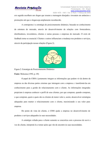 Universidade Federal de Santa Catarina
Florianópolis – SC - Brasil
www.producaoonline.inf.br
ISSN 1676 - 1901 / Vol. 5/ Num. 1/ Março de 2005
em seguida escolhem um slogan que resume a mensagem desejada e investem em anúncios e
promoções até que o sloganseja amplamente reconhecido.
A contraposta é a estratégia de posicionamento dinâmico, baseada no conhecimento
da estrutura do mercado, através do desenvolvimento de relações com fornecedores,
distribuidores, investidores, clientes e outras pessoas e empresas do mercado. O ciclo de
feedback torna-se essencial. Clientes e outros influenciam a mudança nos produtos e serviços,
através da participação nessas relações (Figura 2).
Figura 2: Estratégia de Posicionamento Dinâmico
Fonte: Mckenna (1992, p. 49)
O papel do CRM é justamente integrar as informações que podem vir de dentro da
empresa ou das diversas partes externas que interagem com a empresa e transformá-las em
conhecimento para a gestão do relacionamento com o cliente. As informações integradas
propiciam à empresa conhecer o perfil de seus clientes, por que compram, quando compram,
o que compram, quem e quais são os clientes de maior valor e, assim, desenvolver estratégias
adequadas para manter o relacionamento com o cliente, maximizando o seu valor para
empresa.
Do ponto de vista do cliente, o CRM ajuda a empresa no desenvolvimento de
produtos e serviços adequados às suas necessidades.
A estratégia voltada para o cliente somente se concretiza com o processo de ouvir a
voz do cliente, interpretá-la e tomar ações que vão de encontro às suas necessidades.
produto
mercado empresamercado
cliente
produto
mercado empresamercado
cliente
 