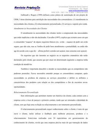 Universidade Federal de Santa Catarina
Florianópolis – SC - Brasil
www.producaoonline.inf.br
ISSN 1676 - 1901 / Vol. 5/ Num. 1/ Março de 2005
Galbreath e Rogers (1999) definem como pilares de sustentação de um projeto de
CRM, 3 áreas distintas para satisfação das necessidades dos consumidores: (1) atendimento às
necessidades dos clientes, (2) relacionamento personalizado, (3) serviços e suporte pós-venda.
Atendimento às Necessidades dos Clientes
O atendimento às necessidades dos clientes inclui a compreensão das necessidades
que estão implícitas e não são declaradas. Carvalho (1997), explica que existem casos em que
o consumidor “esquece” de alguns requisitos básicos (ex.: avião – esquece de pedir um avião
seguro, que não caia, mas se lembra de pedir bom atendimento e pontualidade; ou então não
age de acordo com o que diz – afirma preferir comida sem açúcar, mas consome com açúcar).
Os requisitos que são inerentes ao negócio ou os requisitos estatutários não serão
declarados pelo cliente, que assume que por atuar em determinado segmento a empresa tenha
condição de atendê-los.
Também é importante descobrir e atender as necessidades que os competidores não
puderam preencher. Faz-se necessário entender porque os consumidores compram, quais
necessidades os produtos da empresa ou serviços preenchem e definir os atributos e
características dos produtos com relação ao dos competidores a fim de encontrar novas
oportunidades.
Relacionamento Personalizado
Sem informações que permitam manter um histórico do cliente, cada contato com a
empresa corre o risco de parecer o primeiro contato, tendo que ser retomada a identidade do
cliente, sem que haja uma evolução no relacionamento e um tratamento personalizado.
O relacionamento personalizado requer conhecimento sobre o cliente, é mais do que
ouvir o cliente, inclui utilizar o feedback para melhorar processos, produtos e o
relacionamento. Entrevistas realizadas com 24 especialistas em gerenciamento do
conhecimento de clientes, revela que uma empresa precisa mais do que transação de dados
 