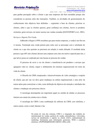Universidade Federal de Santa Catarina
Florianópolis – SC - Brasil
www.producaoonline.inf.br
ISSN 1676 - 1901 / Vol. 5/ Num. 1/ Março de 2005
para ganhar percepção sobre o cliente e que suas empresas são bem sucedidas porque elas
consideram as pessoas atrás das transações. Também, as atividades de gerenciamento do
conhecimento têm objetivos bem definidos: - segmentar a base de clientes, priorizar os
clientes, saber o que os clientes querem, gerar confiança nos clientes, inovar os produtos
existentes, gerar serviços, ter maior sucesso nas vendas cruzadas (DAVENPORT et al., 2001).
Serviços e Suporte Pós-Venda
Galbreath e Rogers (1999) ressaltam que para muitas empresas, a venda é um fim em
si mesma. Terminada uma venda partem para outra sem se preocupar com a satisfação do
cliente ou o que eles queiram ou precisem em relação à venda efetuada. O resultado desta
postura é que 68% dos clientes deixam uma empresa sem citar um motivo especial para isto, o
que talvez possa ser explicado por esta lacuna no processo de vendas.
O processo de ouvir a voz do cliente e transformá-la em produtos e serviços que
agreguem valor ao cliente, requer o alinhamento da estrutura organizacional em torno da
visão do cliente.
A filosofia do CRM compreende o desenvolvimento da visão estratégica a respeito
do cliente, que por sua vez deve gerar mudanças na cultura organizacional, e uma série de
outras ações para concretizar a visão, como definição de objetivos de retenção e satisfação dos
clientes e mudanças nos processos chaves.
A tecnologia desempenha um importante papel no sentido de alinhar os processos
internos aos canais de contato com o cliente.
A tecnologia do CRM é uma combinação de software de CRM, com telefonia, e
outros canais, como e-mail, Internet e fax.
Do ponto de vista dos sistemas, CRM é a integração dos módulos de
automatização de vendas, gerência de vendas, telemarketing e televendas,
serviço de atendimento e suporte ao cliente (SAC), automatização de
marketing, ferramentas para informações gerenciais, WEB e comércio
eletrônico. (PEPPERS&ROGERS GROUP, 2004, p.60).
 