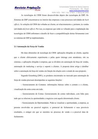 Universidade Federal de Santa Catarina
Florianópolis – SC - Brasil
www.producaoonline.inf.br
ISSN 1676 - 1901 / Vol. 5/ Num. 1/ Março de 2005
As tecnologias de CRM foram desenvolvidas depois das tecnologias de ERP. Os
Sistemas de ERP concentram-se no interior das empresas e seus processos (atividades de back
office). As soluções de CRM são voltadas ao cliente, ao relacionamento e, portanto, às vendas
(atividades de front office). Por isso, as empresas que estão se voltando para a implantação das
tecnologias de CRM enfrentam o desafio de fazer a compatibilização destas ferramentas com
os sistemas de ERP já implementados.
2.1 Automação da Força de Vendas
Há duas dimensões de tecnologia de CRM: aplicações dirigidas ao cliente, aquelas
que o cliente efetivamente experimenta e pelas quais interage com atendentes, site ou
sistemas, e aplicações dirigidas à empresa, que se dividem em automação da força de vendas,
automação do marketing e serviço e suporte a clientes. A proposta deste artigo é detalhar
sobre a automação da força de vendas em função da relação com o estudo de caso proposto.
Segundo Greenberg (2001), os produtos encontrados no mercado para automação da
força de vendas precisam desempenhar as seguintes funções:
- Gerenciamento de Contatos: informações básicas sobre o contato e o cliente,
visualização da conta como um todo.
- Gerenciamento de Contas: Gerenciamento de contas individuais, com links para
tudo que se relacione às oportunidades e negócios com aquele determinado cliente.
- Gerenciamento de Oportunidades: Pode-se visualizar a oportunidade, a empresa, as
pessoas envolvidas no possível negócio, o potencial de fechamento e seus prováveis
resultados, o estágio em que se encontra no processo de venda e a possível data de
fechamento.
 