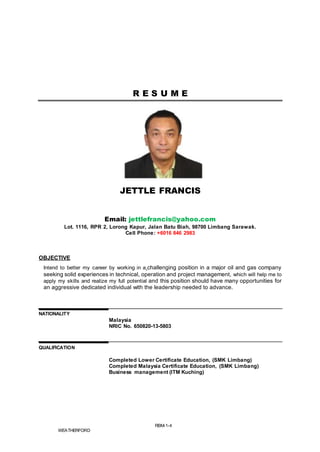 RBM-1-4
WEATHERFORD
R E S U M E
JETTLE FRANCIS
Email: jettlefrancis@yahoo.com
Lot. 1116, RPR 2, Lorong Kapur, Jalan Batu Biah, 98700 Limbang Sarawak.
Cell Phone: +6016 846 2983
OBJECTIVE
Intend to better my career by working in a challenging position in a major oil and gas company
seeking solid experiences in technical, operation and project management, which will help me to
apply my skills and realize my full potential and this position should have many opportunities for
an aggressive dedicated individual with the leadership needed to advance.
NATIONALITY
Malaysia
NRIC No. 650820-13-5803
QUALIFICATION
Completed Lower Certificate Education, (SMK Limbang)
Completed Malaysia Certificate Education, (SMK Limbang)
Business management (ITM Kuching)
 