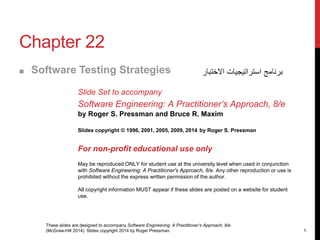 These slides are designed to accompany Software Engineering: A Practitioner’s Approach, 8/e
(McGraw-Hill 2014). Slides copyright 2014 by Roger Pressman. 1
Chapter 22
■ Software Testing Strategies
Slide Set to accompany
Software Engineering: A Practitioner’s Approach, 8/e
by Roger S. Pressman and Bruce R. Maxim
Slides copyright © 1996, 2001, 2005, 2009, 2014 by Roger S. Pressman
For non-profit educational use only
May be reproduced ONLY for student use at the university level when used in conjunction
with Software Engineering: A Practitioner's Approach, 8/e. Any other reproduction or use is
prohibited without the express written permission of the author.
All copyright information MUST appear if these slides are posted on a website for student
use.
‫االختبار‬ ‫استراتيجيات‬ ‫برنامج‬
 