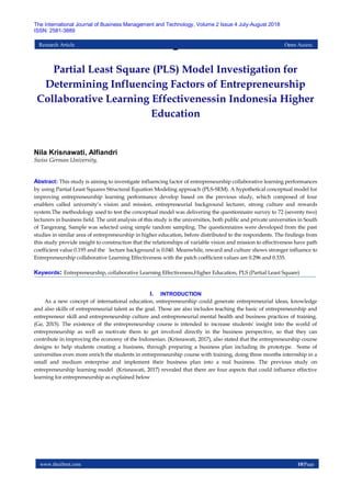 www.theijbmt.com 10|Page
The International Journal of Business Management and Technology, Volume 2 Issue 4 July-August 2018
ISSN: 2581-3889
Research Article Open Access
–
Partial Least Square (PLS) Model Investigation for
Determining Influencing Factors of Entrepreneurship
Collaborative Learning Effectivenessin Indonesia Higher
Education
Nila Krisnawati, Alfiandri
Swiss German University,
Abstract: This study is aiming to investigate influencing factor of entrepreneurship collaborative learning performances
by using Partial Least Squares Structural Equation Modeling approach (PLS-SEM). A hypothetical conceptual model for
improving entrepreneurship learning performance develop based on the previous study, which composed of four
enablers called university’s vision and mission, entrepreneurial background lecturer, strong culture and rewards
system.The methodology used to test the conceptual model was delivering the questionnaire survey to 72 (seventy two)
lecturers in business field. The unit analysis of this study is the universities, both public and private universities in South
of Tangerang. Sample was selected using simple random sampling. The questionnaires were developed from the past
studies in similar area of entrepreneurship in higher education, before distributed to the respondents. The findings from
this study provide insight to construction that the relationships of variable vision and mission to effectiveness have path
coefficient value 0.195 and the lecture background is 0.040. Meanwhile, reward and culture shows stronger influence to
Entrepreneurship collaborative Learning Effectiveness with the patch coefficient values are 0.296 and 0.335.
Keywords: Entrepreneurship, collaborative Learning Effectiveness,Higher Education, PLS (Partial Least Square)
I. INTRODUCTION
As a new concept of international education, entrepreneurship could generate entrepreneurial ideas, knowledge
and also skills of entrepreneurial talent as the goal. Those are also includes teaching the basic of entrepreneurship and
entrepreneur skill and entrepreneurship culture and entrepreneurial mental health and business practices of training.
(Ge, 2015). The existence of the entrepreneurship course is intended to increase students' insight into the world of
entrepreneurship as well as motivate them to get involved directly in the business perspective, so that they can
contribute in improving the economy of the Indonesian. (Krisnawati, 2017), also stated that the entrepreneurship course
designs to help students creating a business, through preparing a business plan including its prototype. Some of
universities even more enrich the students in entrepreneurship course with training, doing three months internship in a
small and medium enterprise and implement their business plan into a real business. The previous study on
entrepreneurship learning model (Krisnawati, 2017) revealed that there are four aspects that could influence effective
learning for entrepreneurship as explained below
 