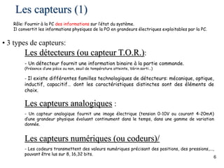 6
Les capteurs (1)
• 3 types de capteurs:
Les détecteurs (ou capteur T.O.R.):
- Un détecteur fournit une information binaire à la partie commande.
(Présence d’une pièce ou non, seuil de température atteinte, Vérin sorti…)
- Il existe différentes familles technologiques de détecteurs: mécanique, optique,
inductif, capacitif… dont les caractéristiques distinctes sont des éléments de
choix.
Les capteurs analogiques :
- Un capteur analogique fournit une image électrique (tension 0-10V ou courant 4-20mA)
d’une grandeur physique évoluant continument dans le temps, dans une gamme de variation
donnée.
Les capteurs numériques (ou codeurs)/
- Les codeurs transmettent des valeurs numériques précisant des positions, des pressions,...,
pouvant être lus sur 8, 16,32 bits.
Rôle: Fournir à la PC des informations sur l’état du système.
Il convertit les informations physiques de la PO en grandeurs électriques exploitables par la PC.
 