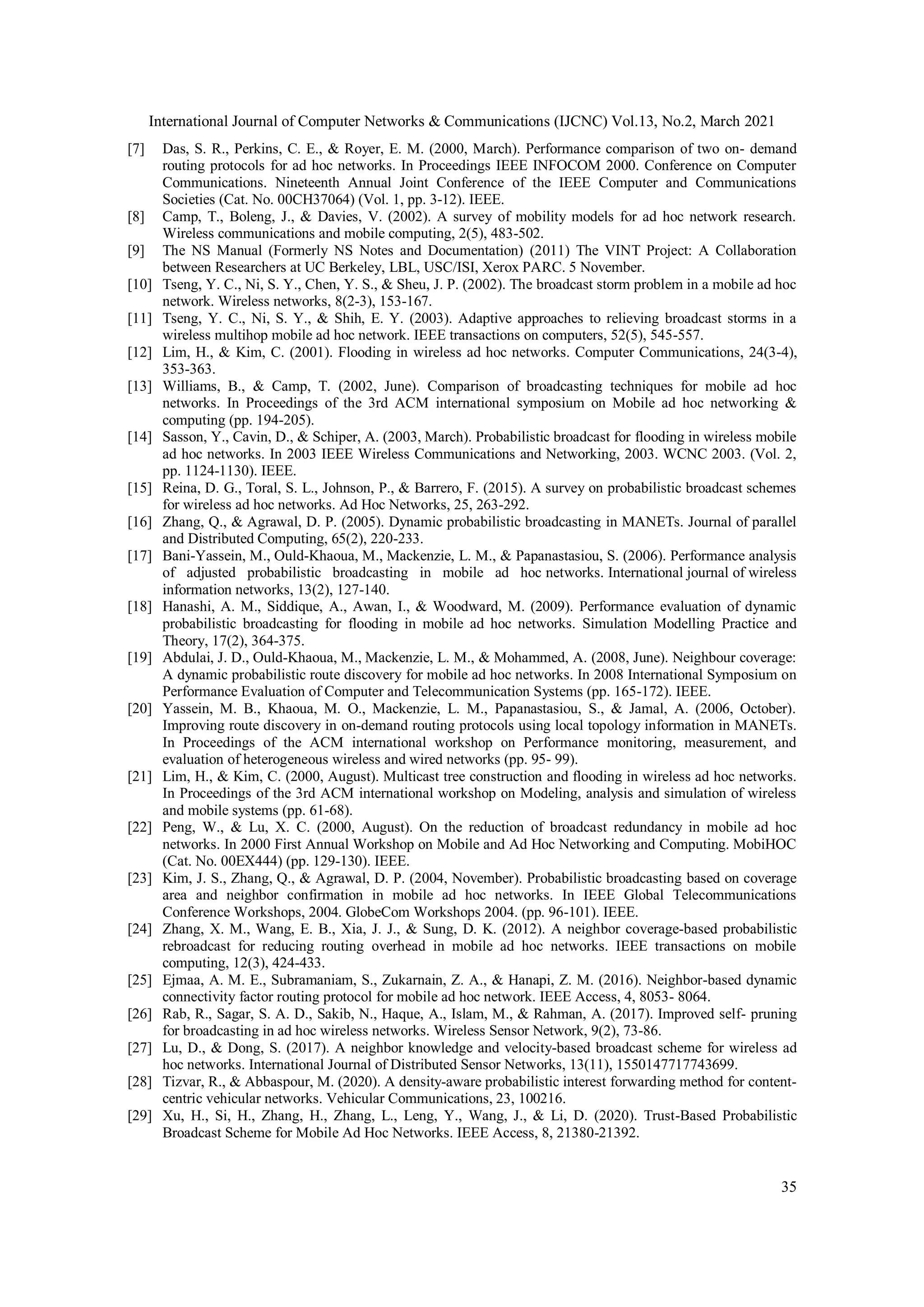 International Journal of Computer Networks & Communications (IJCNC) Vol.13, No.2, March 2021
35
[7] Das, S. R., Perkins, C. E., & Royer, E. M. (2000, March). Performance comparison of two on- demand
routing protocols for ad hoc networks. In Proceedings IEEE INFOCOM 2000. Conference on Computer
Communications. Nineteenth Annual Joint Conference of the IEEE Computer and Communications
Societies (Cat. No. 00CH37064) (Vol. 1, pp. 3-12). IEEE.
[8] Camp, T., Boleng, J., & Davies, V. (2002). A survey of mobility models for ad hoc network research.
Wireless communications and mobile computing, 2(5), 483-502.
[9] The NS Manual (Formerly NS Notes and Documentation) (2011) The VINT Project: A Collaboration
between Researchers at UC Berkeley, LBL, USC/ISI, Xerox PARC. 5 November.
[10] Tseng, Y. C., Ni, S. Y., Chen, Y. S., & Sheu, J. P. (2002). The broadcast storm problem in a mobile ad hoc
network. Wireless networks, 8(2-3), 153-167.
[11] Tseng, Y. C., Ni, S. Y., & Shih, E. Y. (2003). Adaptive approaches to relieving broadcast storms in a
wireless multihop mobile ad hoc network. IEEE transactions on computers, 52(5), 545-557.
[12] Lim, H., & Kim, C. (2001). Flooding in wireless ad hoc networks. Computer Communications, 24(3-4),
353-363.
[13] Williams, B., & Camp, T. (2002, June). Comparison of broadcasting techniques for mobile ad hoc
networks. In Proceedings of the 3rd ACM international symposium on Mobile ad hoc networking &
computing (pp. 194-205).
[14] Sasson, Y., Cavin, D., & Schiper, A. (2003, March). Probabilistic broadcast for flooding in wireless mobile
ad hoc networks. In 2003 IEEE Wireless Communications and Networking, 2003. WCNC 2003. (Vol. 2,
pp. 1124-1130). IEEE.
[15] Reina, D. G., Toral, S. L., Johnson, P., & Barrero, F. (2015). A survey on probabilistic broadcast schemes
for wireless ad hoc networks. Ad Hoc Networks, 25, 263-292.
[16] Zhang, Q., & Agrawal, D. P. (2005). Dynamic probabilistic broadcasting in MANETs. Journal of parallel
and Distributed Computing, 65(2), 220-233.
[17] Bani-Yassein, M., Ould-Khaoua, M., Mackenzie, L. M., & Papanastasiou, S. (2006). Performance analysis
of adjusted probabilistic broadcasting in mobile ad hoc networks. International journal of wireless
information networks, 13(2), 127-140.
[18] Hanashi, A. M., Siddique, A., Awan, I., & Woodward, M. (2009). Performance evaluation of dynamic
probabilistic broadcasting for flooding in mobile ad hoc networks. Simulation Modelling Practice and
Theory, 17(2), 364-375.
[19] Abdulai, J. D., Ould-Khaoua, M., Mackenzie, L. M., & Mohammed, A. (2008, June). Neighbour coverage:
A dynamic probabilistic route discovery for mobile ad hoc networks. In 2008 International Symposium on
Performance Evaluation of Computer and Telecommunication Systems (pp. 165-172). IEEE.
[20] Yassein, M. B., Khaoua, M. O., Mackenzie, L. M., Papanastasiou, S., & Jamal, A. (2006, October).
Improving route discovery in on-demand routing protocols using local topology information in MANETs.
In Proceedings of the ACM international workshop on Performance monitoring, measurement, and
evaluation of heterogeneous wireless and wired networks (pp. 95- 99).
[21] Lim, H., & Kim, C. (2000, August). Multicast tree construction and flooding in wireless ad hoc networks.
In Proceedings of the 3rd ACM international workshop on Modeling, analysis and simulation of wireless
and mobile systems (pp. 61-68).
[22] Peng, W., & Lu, X. C. (2000, August). On the reduction of broadcast redundancy in mobile ad hoc
networks. In 2000 First Annual Workshop on Mobile and Ad Hoc Networking and Computing. MobiHOC
(Cat. No. 00EX444) (pp. 129-130). IEEE.
[23] Kim, J. S., Zhang, Q., & Agrawal, D. P. (2004, November). Probabilistic broadcasting based on coverage
area and neighbor confirmation in mobile ad hoc networks. In IEEE Global Telecommunications
Conference Workshops, 2004. GlobeCom Workshops 2004. (pp. 96-101). IEEE.
[24] Zhang, X. M., Wang, E. B., Xia, J. J., & Sung, D. K. (2012). A neighbor coverage-based probabilistic
rebroadcast for reducing routing overhead in mobile ad hoc networks. IEEE transactions on mobile
computing, 12(3), 424-433.
[25] Ejmaa, A. M. E., Subramaniam, S., Zukarnain, Z. A., & Hanapi, Z. M. (2016). Neighbor-based dynamic
connectivity factor routing protocol for mobile ad hoc network. IEEE Access, 4, 8053- 8064.
[26] Rab, R., Sagar, S. A. D., Sakib, N., Haque, A., Islam, M., & Rahman, A. (2017). Improved self- pruning
for broadcasting in ad hoc wireless networks. Wireless Sensor Network, 9(2), 73-86.
[27] Lu, D., & Dong, S. (2017). A neighbor knowledge and velocity-based broadcast scheme for wireless ad
hoc networks. International Journal of Distributed Sensor Networks, 13(11), 1550147717743699.
[28] Tizvar, R., & Abbaspour, M. (2020). A density-aware probabilistic interest forwarding method for content-
centric vehicular networks. Vehicular Communications, 23, 100216.
[29] Xu, H., Si, H., Zhang, H., Zhang, L., Leng, Y., Wang, J., & Li, D. (2020). Trust-Based Probabilistic
Broadcast Scheme for Mobile Ad Hoc Networks. IEEE Access, 8, 21380-21392.
 