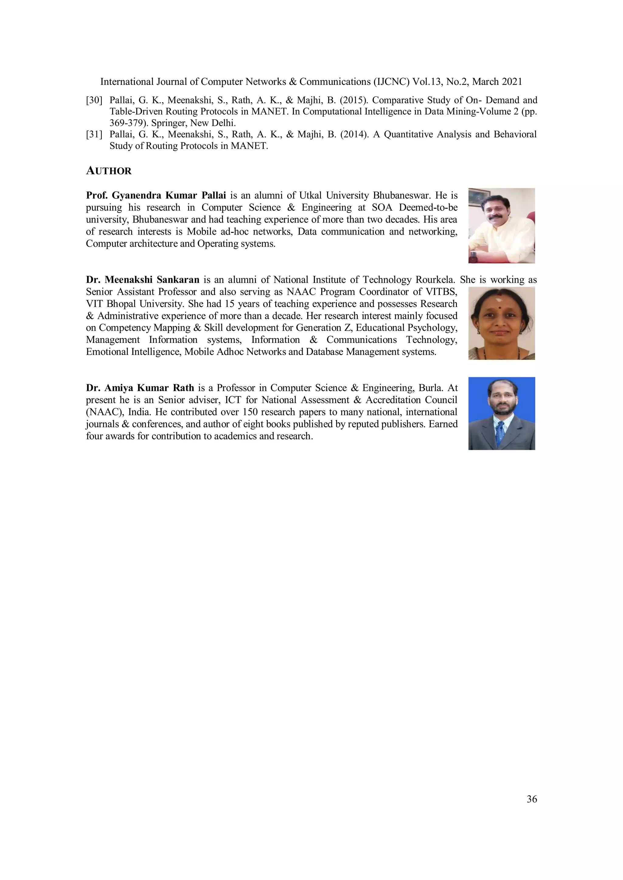 International Journal of Computer Networks & Communications (IJCNC) Vol.13, No.2, March 2021
36
[30] Pallai, G. K., Meenakshi, S., Rath, A. K., & Majhi, B. (2015). Comparative Study of On- Demand and
Table-Driven Routing Protocols in MANET. In Computational Intelligence in Data Mining-Volume 2 (pp.
369-379). Springer, New Delhi.
[31] Pallai, G. K., Meenakshi, S., Rath, A. K., & Majhi, B. (2014). A Quantitative Analysis and Behavioral
Study of Routing Protocols in MANET.
AUTHOR
Prof. Gyanendra Kumar Pallai is an alumni of Utkal University Bhubaneswar. He is
pursuing his research in Computer Science & Engineering at SOA Deemed-to-be
university, Bhubaneswar and had teaching experience of more than two decades. His area
of research interests is Mobile ad-hoc networks, Data communication and networking,
Computer architecture and Operating systems.
Dr. Meenakshi Sankaran is an alumni of National Institute of Technology Rourkela. She is working as
Senior Assistant Professor and also serving as NAAC Program Coordinator of VITBS,
VIT Bhopal University. She had 15 years of teaching experience and possesses Research
& Administrative experience of more than a decade. Her research interest mainly focused
on Competency Mapping & Skill development for Generation Z, Educational Psychology,
Management Information systems, Information & Communications Technology,
Emotional Intelligence, Mobile Adhoc Networks and Database Management systems.
Dr. Amiya Kumar Rath is a Professor in Computer Science & Engineering, Burla. At
present he is an Senior adviser, ICT for National Assessment & Accreditation Council
(NAAC), India. He contributed over 150 research papers to many national, international
journals & conferences, and author of eight books published by reputed publishers. Earned
four awards for contribution to academics and research.
 