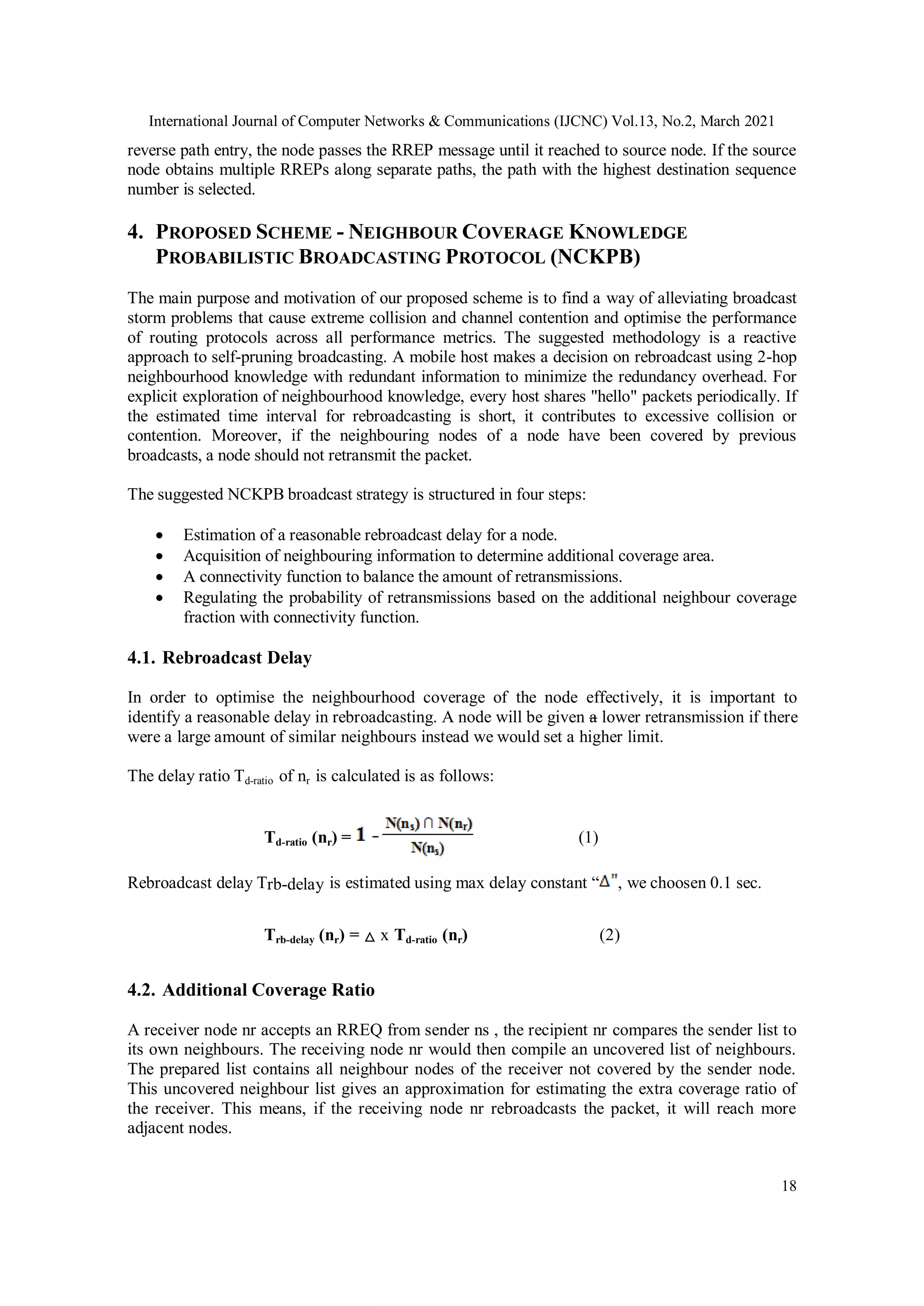 International Journal of Computer Networks & Communications (IJCNC) Vol.13, No.2, March 2021
18
reverse path entry, the node passes the RREP message until it reached to source node. If the source
node obtains multiple RREPs along separate paths, the path with the highest destination sequence
number is selected.
4. PROPOSED SCHEME - NEIGHBOUR COVERAGE KNOWLEDGE
PROBABILISTIC BROADCASTING PROTOCOL (NCKPB)
The main purpose and motivation of our proposed scheme is to find a way of alleviating broadcast
storm problems that cause extreme collision and channel contention and optimise the performance
of routing protocols across all performance metrics. The suggested methodology is a reactive
approach to self-pruning broadcasting. A mobile host makes a decision on rebroadcast using 2-hop
neighbourhood knowledge with redundant information to minimize the redundancy overhead. For
explicit exploration of neighbourhood knowledge, every host shares "hello" packets periodically. If
the estimated time interval for rebroadcasting is short, it contributes to excessive collision or
contention. Moreover, if the neighbouring nodes of a node have been covered by previous
broadcasts, a node should not retransmit the packet.
The suggested NCKPB broadcast strategy is structured in four steps:
 Estimation of a reasonable rebroadcast delay for a node.
 Acquisition of neighbouring information to determine additional coverage area.
 A connectivity function to balance the amount of retransmissions.
 Regulating the probability of retransmissions based on the additional neighbour coverage
fraction with connectivity function.
4.1. Rebroadcast Delay
In order to optimise the neighbourhood coverage of the node effectively, it is important to
identify a reasonable delay in rebroadcasting. A node will be given a lower retransmission if there
were a large amount of similar neighbours instead we would set a higher limit.
The delay ratio Td-ratio of nr is calculated is as follows:
Td-ratio (nr) = (1)
Rebroadcast delay Trb-delay is estimated using max delay constant “ , we choosen 0.1 sec.
Trb-delay (nr) = △ x Td-ratio (nr) (2)
4.2. Additional Coverage Ratio
A receiver node nr accepts an RREQ from sender ns , the recipient nr compares the sender list to
its own neighbours. The receiving node nr would then compile an uncovered list of neighbours.
The prepared list contains all neighbour nodes of the receiver not covered by the sender node.
This uncovered neighbour list gives an approximation for estimating the extra coverage ratio of
the receiver. This means, if the receiving node nr rebroadcasts the packet, it will reach more
adjacent nodes.
 