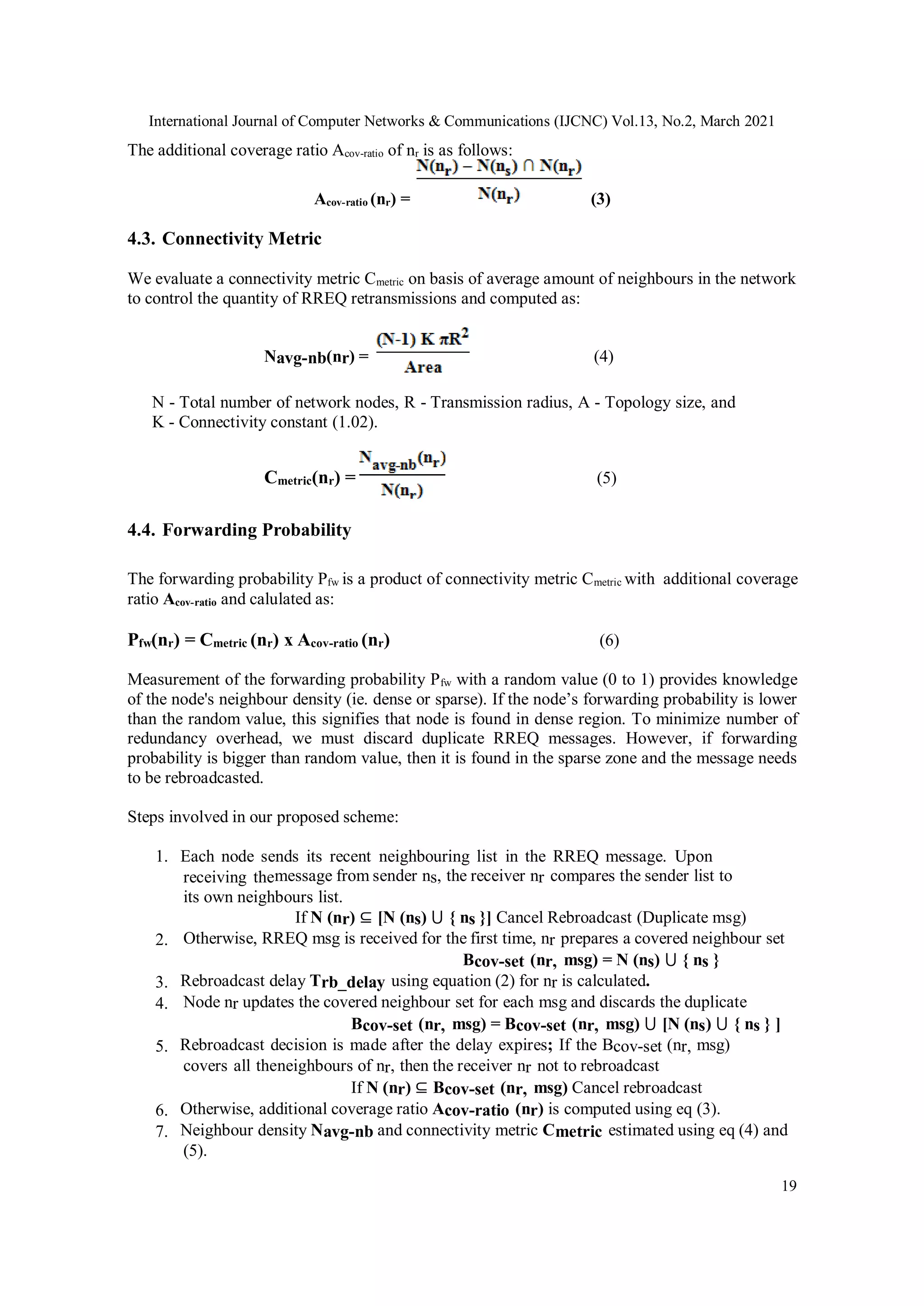International Journal of Computer Networks & Communications (IJCNC) Vol.13, No.2, March 2021
19
The additional coverage ratio Acov-ratio of nr is as follows:
Acov-ratio (nr) = (3)
4.3. Connectivity Metric
We evaluate a connectivity metric Cmetric on basis of average amount of neighbours in the network
to control the quantity of RREQ retransmissions and computed as:
Navg-nb(nr) = (4)
N - Total number of network nodes, R - Transmission radius, A - Topology size, and
K - Connectivity constant (1.02).
Cmetric(nr) = (5)
4.4. Forwarding Probability
The forwarding probability Pfw is a product of connectivity metric Cmetric with additional coverage
ratio Acov-ratio and calulated as:
Pfw(nr) = Cmetric (nr) x Acov-ratio (nr) (6)
Measurement of the forwarding probability Pfw with a random value (0 to 1) provides knowledge
of the node's neighbour density (ie. dense or sparse). If the node’s forwarding probability is lower
than the random value, this signifies that node is found in dense region. To minimize number of
redundancy overhead, we must discard duplicate RREQ messages. However, if forwarding
probability is bigger than random value, then it is found in the sparse zone and the message needs
to be rebroadcasted.
Steps involved in our proposed scheme:
1. Each node sends its recent neighbouring list in the RREQ message. Upon
receiving themessage from sender ns, the receiver nr compares the sender list to
its own neighbours list.
If N (nr) ⊆ [N (ns) ⋃ { ns }] Cancel Rebroadcast (Duplicate msg)
2. Otherwise, RREQ msg is received for the first time, nr prepares a covered neighbour set
Bcov-set (nr, msg) = N (ns) ⋃ { ns }
3. Rebroadcast delay Trb_delay using equation (2) for nr is calculated.
4. Node nr updates the covered neighbour set for each msg and discards the duplicate
Bcov-set (nr, msg) = Bcov-set (nr, msg) ⋃ [N (ns) ⋃ { ns } ]
5. Rebroadcast decision is made after the delay expires; If the Bcov-set (nr, msg)
covers all theneighbours of nr, then the receiver nr not to rebroadcast
If N (nr) ⊆ Bcov-set (nr, msg) Cancel rebroadcast
6. Otherwise, additional coverage ratio Acov-ratio (nr) is computed using eq (3).
7. Neighbour density Navg-nb and connectivity metric Cmetric estimated using eq (4) and
(5).
 