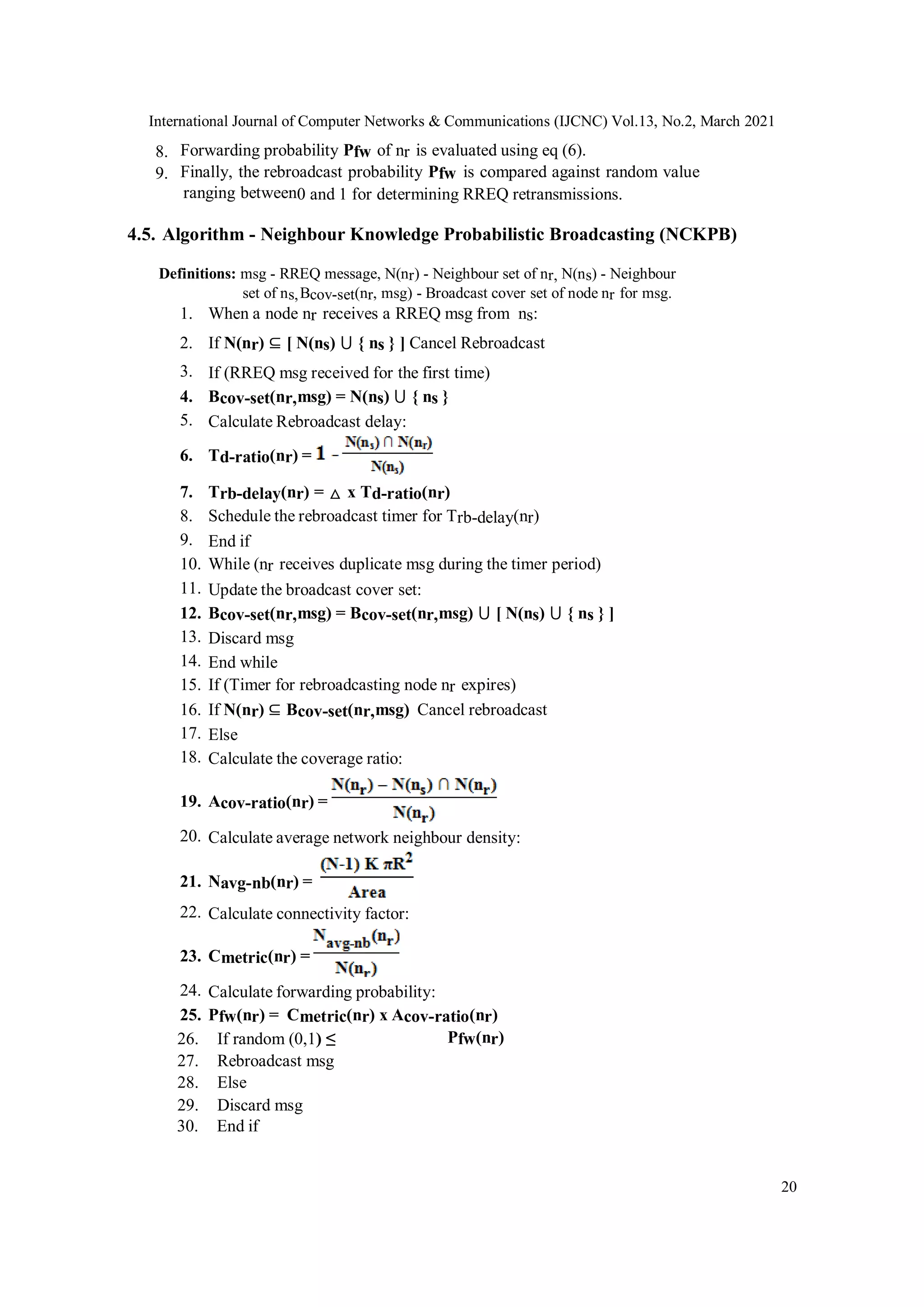 International Journal of Computer Networks & Communications (IJCNC) Vol.13, No.2, March 2021
20
8. Forwarding probability Pfw of nr is evaluated using eq (6).
9. Finally, the rebroadcast probability Pfw is compared against random value
ranging between0 and 1 for determining RREQ retransmissions.
4.5. Algorithm - Neighbour Knowledge Probabilistic Broadcasting (NCKPB)
Definitions: msg - RREQ message, N(nr) - Neighbour set of nr, N(ns) - Neighbour
set of ns,Bcov-set(nr, msg) - Broadcast cover set of node nr for msg.
1. When a node nr receives a RREQ msg from ns:
2. If N(nr) ⊆ [ N(ns) ⋃ { ns } ] Cancel Rebroadcast
3. If (RREQ msg received for the first time)
4. Bcov-set(nr,msg) = N(ns) ⋃ { ns }
5. Calculate Rebroadcast delay:
6. Td-ratio(nr) =
7. Trb-delay(nr) = △ x Td-ratio(nr)
8. Schedule the rebroadcast timer for Trb-delay(nr)
9. End if
10. While (nr receives duplicate msg during the timer period)
11. Update the broadcast cover set:
12. Bcov-set(nr,msg) = Bcov-set(nr,msg) ⋃ [ N(ns) ⋃ { ns } ]
13. Discard msg
14. End while
15. If (Timer for rebroadcasting node nr expires)
16. If N(nr) ⊆ Bcov-set(nr,msg) Cancel rebroadcast
17. Else
18. Calculate the coverage ratio:
19. Acov-ratio(nr) =
20. Calculate average network neighbour density:
21. Navg-nb(nr) =
22. Calculate connectivity factor:
23. Cmetric(nr) =
24. Calculate forwarding probability:
25. Pfw(nr) = Cmetric(nr) x Acov-ratio(nr)
26. If random (0,1) ≤ Pfw(nr)
27. Rebroadcast msg
28. Else
29. Discard msg
30. End if
 