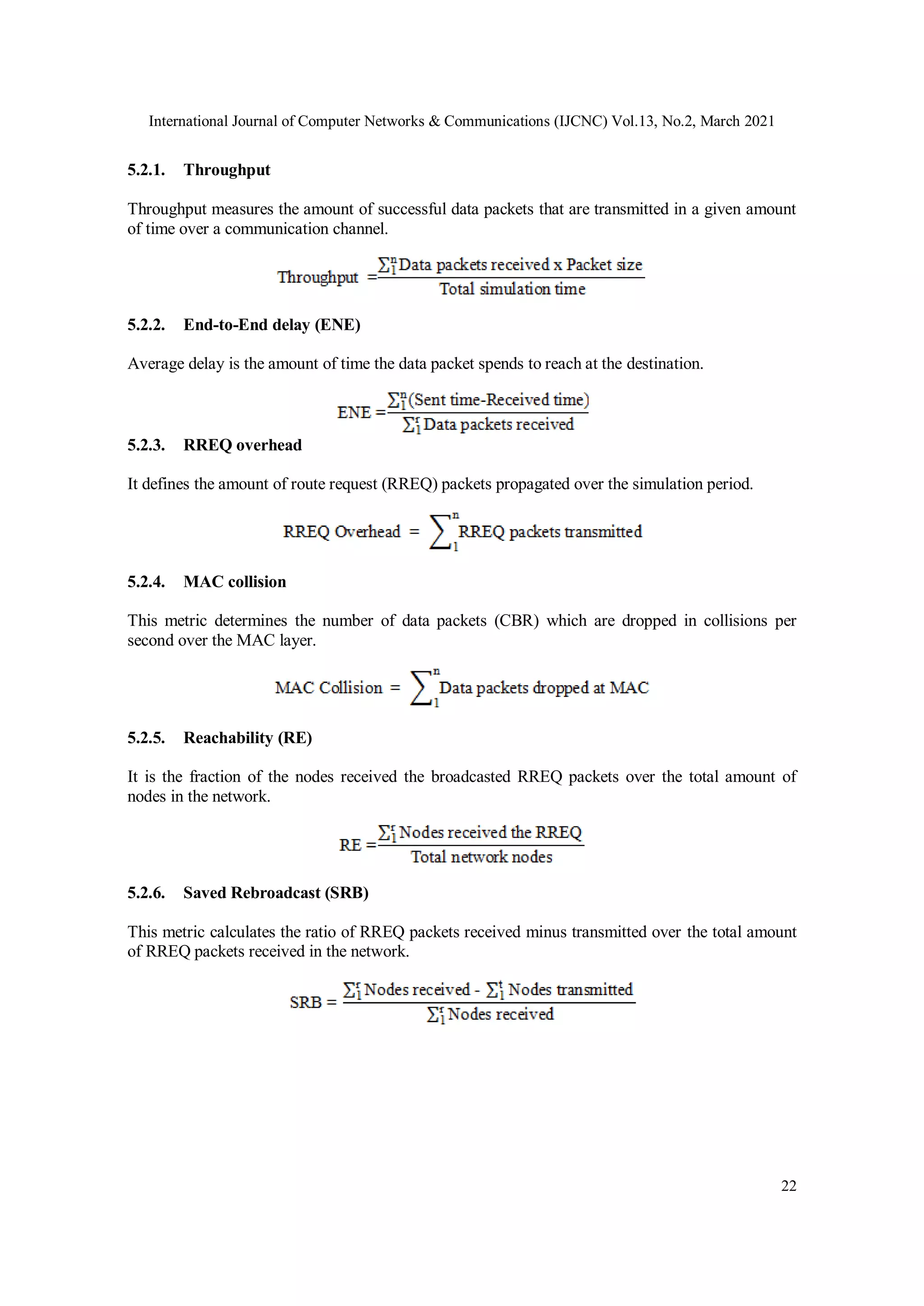 International Journal of Computer Networks & Communications (IJCNC) Vol.13, No.2, March 2021
22
5.2.1. Throughput
Throughput measures the amount of successful data packets that are transmitted in a given amount
of time over a communication channel.
5.2.2. End-to-End delay (ENE)
Average delay is the amount of time the data packet spends to reach at the destination.
5.2.3. RREQ overhead
It defines the amount of route request (RREQ) packets propagated over the simulation period.
5.2.4. MAC collision
This metric determines the number of data packets (CBR) which are dropped in collisions per
second over the MAC layer.
5.2.5. Reachability (RE)
It is the fraction of the nodes received the broadcasted RREQ packets over the total amount of
nodes in the network.
5.2.6. Saved Rebroadcast (SRB)
This metric calculates the ratio of RREQ packets received minus transmitted over the total amount
of RREQ packets received in the network.
 