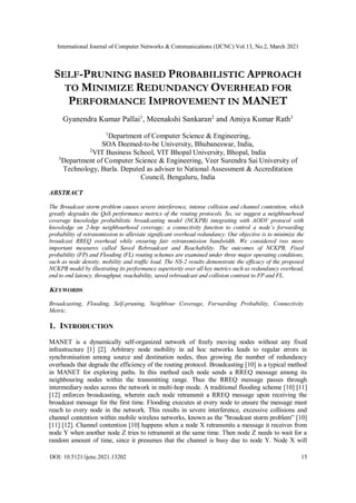 International Journal of Computer Networks & Communications (IJCNC) Vol.13, No.2, March 2021
DOI: 10.5121/ijcnc.2021.13202 15
SELF-PRUNING BASED PROBABILISTIC APPROACH
TO MINIMIZE REDUNDANCY OVERHEAD FOR
PERFORMANCE IMPROVEMENT IN MANET
Gyanendra Kumar Pallai1
, Meenakshi Sankaran2
and Amiya Kumar Rath3
1
Department of Computer Science & Engineering,
SOA Deemed-to-be University, Bhubaneswar, India,
2
VIT Business School, VIT Bhopal University, Bhopal, India
3
Department of Computer Science & Engineering, Veer Surendra Sai University of
Technology, Burla. Deputed as adviser to National Assessment & Accreditation
Council, Bengaluru, India
ABSTRACT
The Broadcast storm problem causes severe interference, intense collision and channel contention, which
greatly degrades the QoS performance metrics of the routing protocols. So, we suggest a neighbourhood
coverage knowledge probabilistic broadcasting model (NCKPB) integrating with AODV protocol with
knowledge on 2-hop neighbourhood coverage; a connectivity function to control a node’s forwarding
probability of retransmission to alleviate significant overhead redundancy. Our objective is to minimize the
broadcast RREQ overhead while ensuring fair retransmission bandwidth. We considered two more
important measures called Saved Rebroadcast and Reachability. The outcomes of NCKPB, Fixed
probability (FP) and Flooding (FL) routing schemes are examined under three major operating conditions,
such as node density, mobility and traffic load. The NS-2 results demonstrate the efficacy of the proposed
NCKPB model by illustrating its performance superiority over all key metrics such as redundancy overhead,
end to end latency, throughput, reachability, saved rebroadcast and collision contrast to FP and FL.
KEYWORDS
Broadcasting, Flooding, Self-pruning, Neighbour Coverage, Forwarding Probability, Connectivity
Metric.
1. INTRODUCTION
MANET is a dynamically self-organized network of freely moving nodes without any fixed
infrastructure [1] [2]. Arbitrary node mobility in ad hoc networks leads to regular errors in
synchronisation among source and destination nodes, thus growing the number of redundancy
overheads that degrade the efficiency of the routing protocol. Broadcasting [10] is a typical method
in MANET for exploring paths. In this method each node sends a RREQ message among its
neighbouring nodes within the transmitting range. Thus the RREQ message passes through
intermediary nodes across the network in multi-hop mode. A traditional flooding scheme [10] [11]
[12] enforces broadcasting, wherein each node retransmit a RREQ message upon receiving the
broadcast message for the first time. Flooding executes at every node to ensure the message must
reach to every node in the network. This results in severe interference, excessive collisions and
channel contention within mobile wireless networks, known as the "broadcast storm problem” [10]
[11] [12]. Channel contention [10] happens when a node X retransmits a message it receives from
node Y when another node Z tries to retransmit at the same time. Then node Z needs to wait for a
random amount of time, since it presumes that the channel is busy due to node Y. Node X will
 